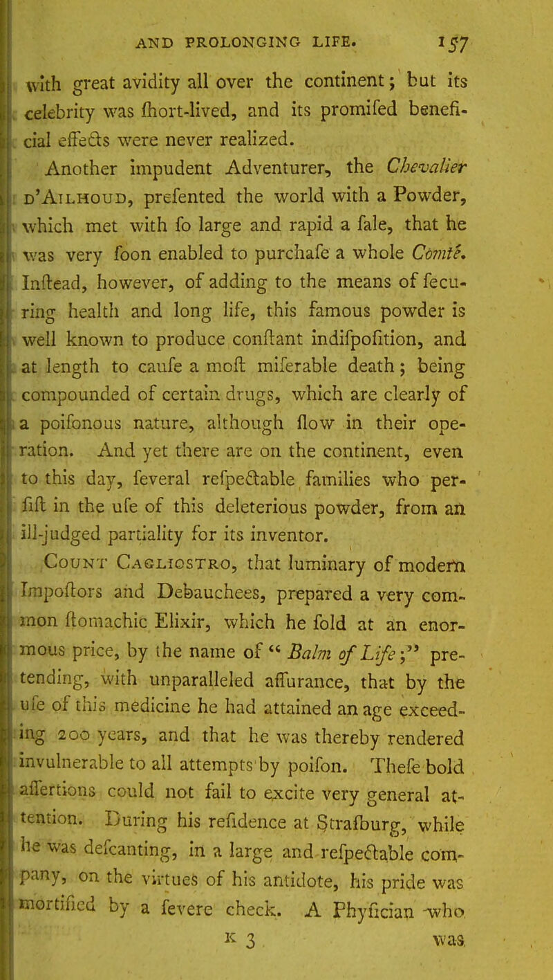 \\ with great avidity all over the continent; but its A celebrity was mort-lived, and its promifed benefi- l[ cial effe&s were never realized. Another impudent Adventurer, the Chevalier i d'Ailhoud, prefented the world with a Powder, •« which met with fo large and rapid a fale, that he i was very foon enabled to purchafe a whole Comte. i Inftead, however, of adding to the means of fecu- ring health and long life, this famous powder is , well known to produce conflant indifpofition, and at length to caufe a molt miferable death; being compounded of certain drugs, which are clearly of la poifonous nature, although flow in their ope- , ration. And yet there are on the continent, even to this day, feveral refpeftable families who per- fift in the ufe of this deleterious powder, from an ill-judged partiality for its inventor. Count Cagjliostro, that luminary of modern Irapoftors and Debauchees, prepared a very com- mon ftomachic Elixir, which he fold at an enor- mous price, by the name of  Balm of Life; pre- tending, with unparalleled affurance, that by the ufe of this medicine he had attained an age exceed- ing 200 years, and that he was thereby rendered invulnerable to all attempts by poifon. Thefe bold aifertions could not fail to excite very general at- tention. During his refidence at $trafburg, while he was defcanting, in a large and refpeftable com- pany, on the virtues of his antidote, his pride was ! mortified by a fevere check. A Phyfician -who. k 3 was.