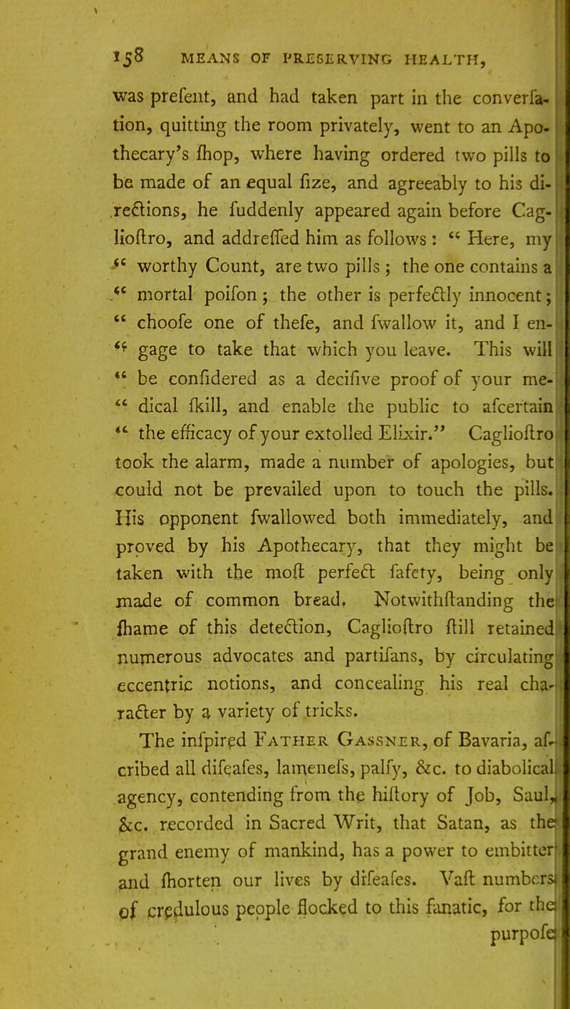was prefent, and had taken part in the converfa- L tion, quitting the room privately, went to an Apo- thecary's fhop, where having ordered two pills to be made of an equal fize, and agreeably to his di-I regions, he fuddenly appeared again before Cag-| lioftro, and addrefied him as follows: w Here, myfj $c worthy Count, are two pills; the one contains a ^ .<e mortal poifon ; the other is perfectly innocent;  choofe one of thefe, and fwallow it, and I en-U *f gage to take that which you leave. This will!  be confidered as a decifive proof of your me-  dical {kill, and enable the public to afcer'taina  the efficacy of your extolled Elixir. Caglioftroa took the alarm, made a number of apologies, but! could not be prevailed upon to touch the pills. His opponent {wallowed both immediately, and proved by his Apothecary, that they might be taken with the mod perfect fafcty, being only made of common bread, Notwithstanding theij fhame of this detection, Caglioftro ftill retained!' numerous advocates and partifans, by circulating^ eccentric notions, and concealing his real cha-n racier by a variety of tricks. The infpired Father Gassner, of Bavaria, afJ cribed all difeafes, lamenefs, palfy, &c. to diabolicall agency, contending from the hiftory of Job, Saulii &c. recorded in Sacred Writ, that Satan, as thejj grand enemy of mankind, has a power to embitter» and morten our lives by difeafes. Vaft numbers* of credulous people flocked to this fanatic, for thejj