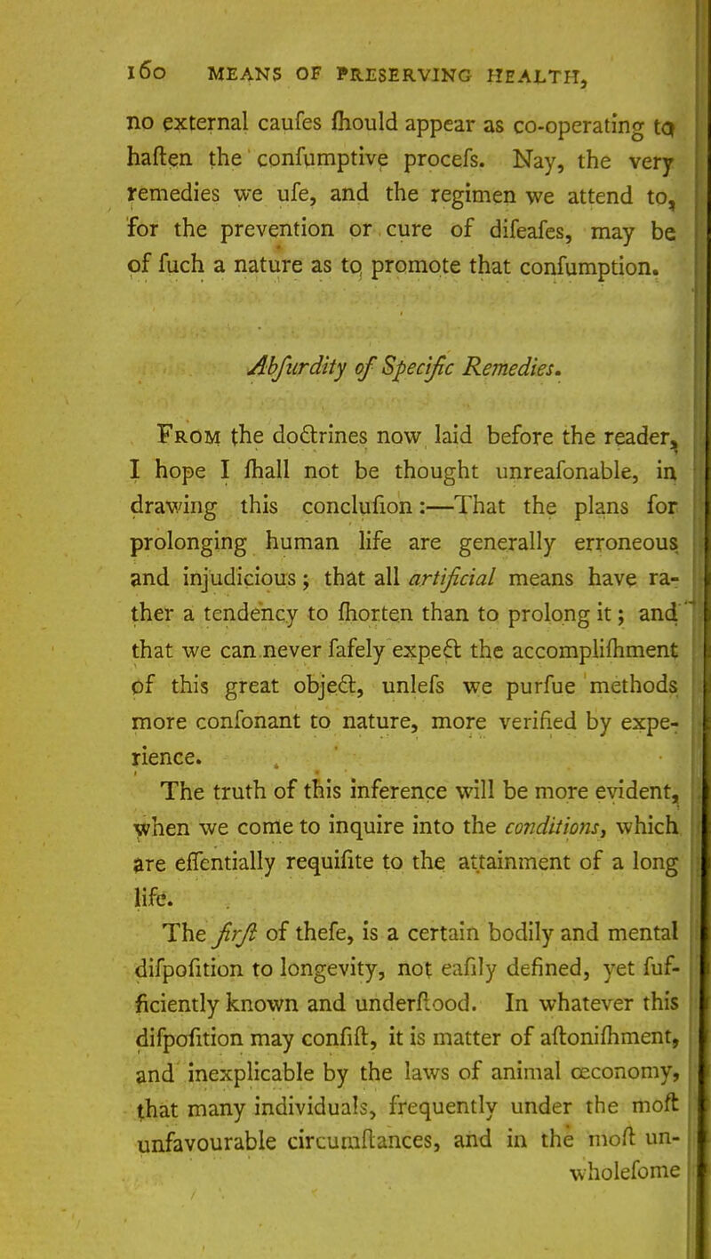 no external caufes mould appear as co-operating tQ haften the confumptive procefs. Nay, the very remedies we ufe, and the regimen we attend to, for the prevention or cure of difeafes, may be of fuch a nature as to, promote that confumption. Abfurdity of Specific Remedies. From the do&rines now laid before the reader^ I hope I fhall not be thought unreafonable, in drawing this conclufion:—That the plans for prolonging human life are generally erroneous and injudicious; that all artificial means have ra- ther a tendency to fhorten than to prolong it; and that we can never fafely expect the accomplifhment of this great object, unlefs we purfue methods more confonant to nature, more verified by expe- rience. The truth of this inference will be more evident, when we come to inquire into the conditions, which are effentially requifite to the attainment of a long life. The firjl of thefe, is a certain bodily and mental difpofition to longevity, not eafily defined, yet fuf- ficiently known and underfiood. In whatever this difpofition may confift, it is matter of aftonifhment, and inexplicable by the laws of animal ceconomy, that many individuals, frequently under the moft unfavourable circumftances, and in the moft un- wholefome
