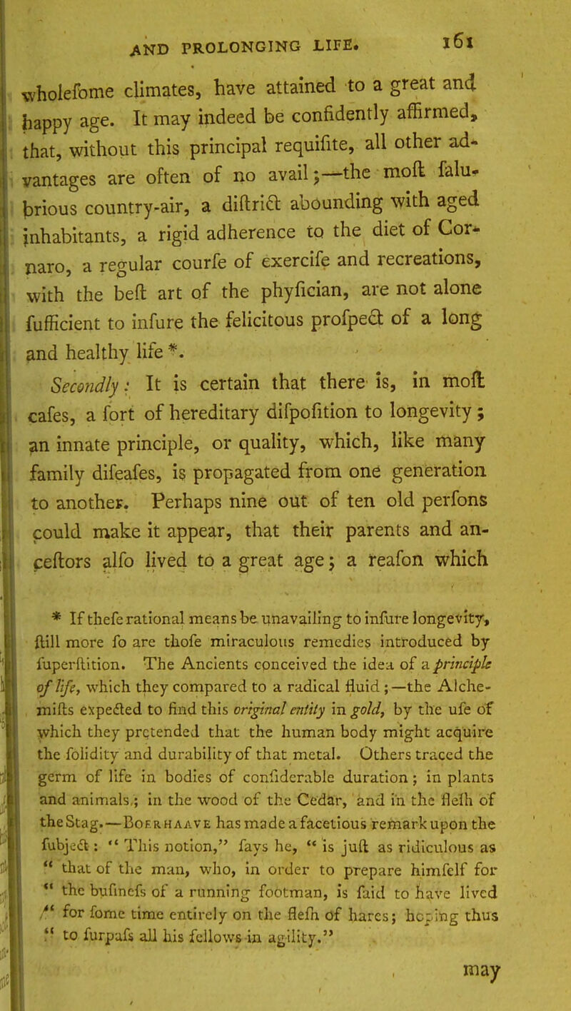 wholefome climates, have attained to a great and happy age. It may indeed be conhdently affirmed, that, without this principal requifite, all other ad- vantages are often of no availthe moft falu- jDrious country-air, a diftricl abounding with aged inhabitants, a rigid adherence to the diet of Cor* naro, a regular courfe of exercife and recreations, with the bed art of the phyfician, are not alone fufficient to infure the felicitous profpeft of a long and healthy life *. Secondly: It is certain that there is, in moll cafes, a fort of hereditary difpofition to longevity ; an innate principle, or quality, which, like many family difeafes, is propagated from one generation to another. Perhaps nine out of ten old perfons could make it appear, that their parents and an- ceftors alfo lived to a great age; a reafon which * If thefe rational means be unavailing to infure longevity, ftill more fo are thofe miraculous remedies introduced by fuperftition. The Ancients conceived the idea of a principle of life, which they compared to a radical fluid ;—the Alche- mifts expected to find this original entity in gold, by the ufe of which they pretended that the human body might acquire the folidity and durability of that metal. Others traced the germ of life in bodies of conliderable duration; in plants and animals,; in the wood of the Cedar, and in the flelh of theStag.—Bof.rhaave has made a facetious remark upon the fubject:  This notion, fays he,  is juft as ridiculous as r that of the man, who, in order to prepare himfclf for . the bufinefs of a running footman, is faid to have lived /' for fomc time entirely on the flefn of hares; hoping thus  to furpafs all his fellows-in agility. may