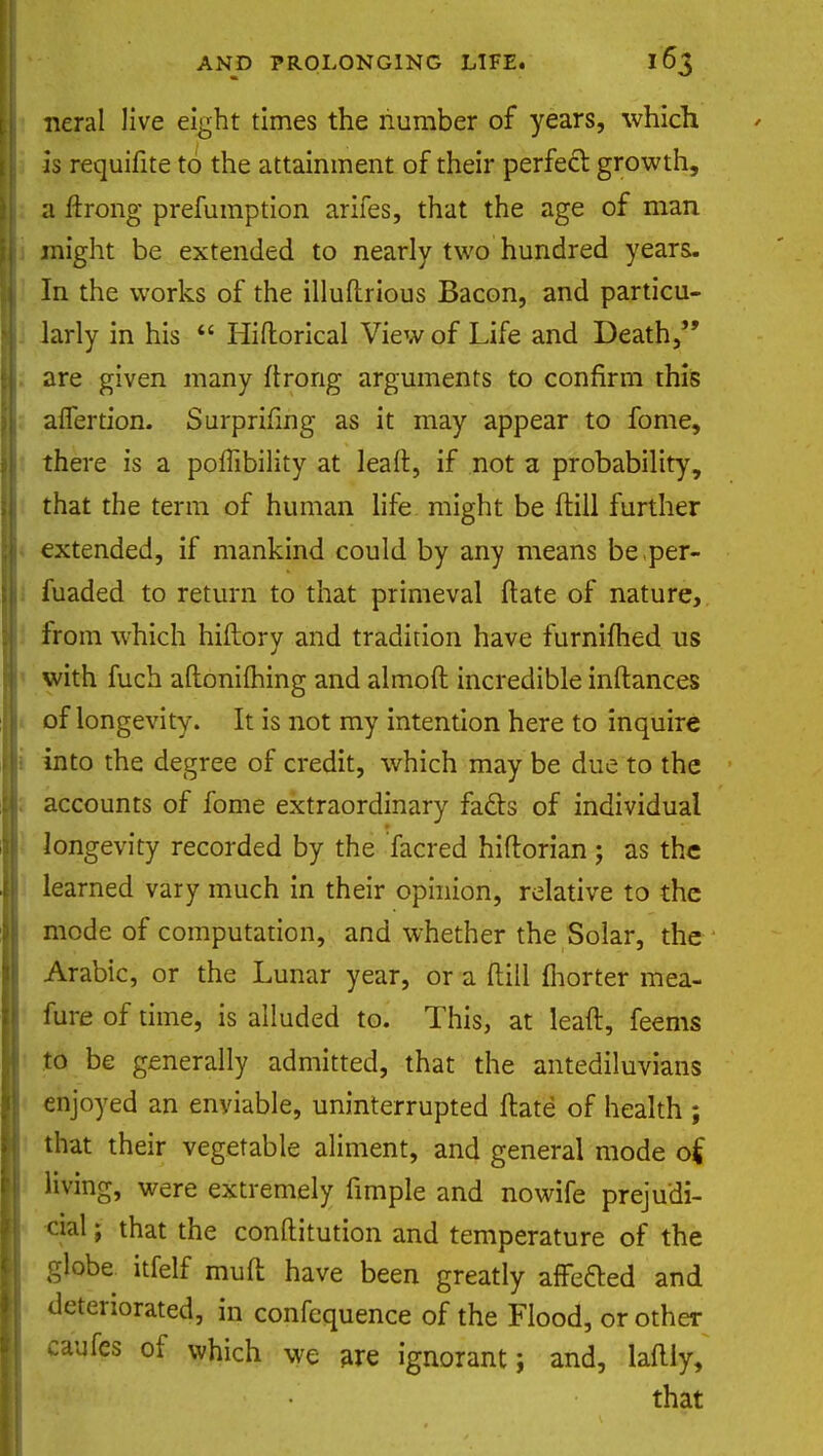 I* neral live eight times the number of years, which § is requifite to the attainment of their perfect growth, II a ftrong prefumption arifes, that the age of man H might be extended to nearly two hundred years. In the works of the illuftrious Bacon, and particu- II larly in his  Hiftorical View of Life and Death, y. are given many ftrong arguments to confirm this N aflertion. Surprifing as it may appear to fome, {I there is a poffibility at leaft, if not a probability, II that the term of human life might be ftill further jj|< extended, if mankind could by any means be per- il fuaded to return to that primeval ftate of nature, I from which hiftory and tradition have furnifhed us ' with fuch aftonilhing and almoft incredible inftances i of longevity. It is not my intention here to inquire i into the degree of credit, which may be due to the : accounts of fome extraordinary facts of individual I longevity recorded by the facred hiftorian; as the learned vary much in their opinion, relative to the mode of computation, and whether the Solar, the Arabic, or the Lunar year, or a ftill ftiorter mea- fure of time, is alluded to. This, at leaft, feems * to be generally admitted, that the antediluvians enjoyed an enviable, uninterrupted ftate of health ; that their vegetable aliment, and general mode o£ living, were extremely fimple and nowife prejudi- cial ; that the conftitution and temperature of the globe itfelf muft have been greatly arretted and deteriorated, in confequence of the Flood, or other caufcs of which we are ignorant; and, laftly, that