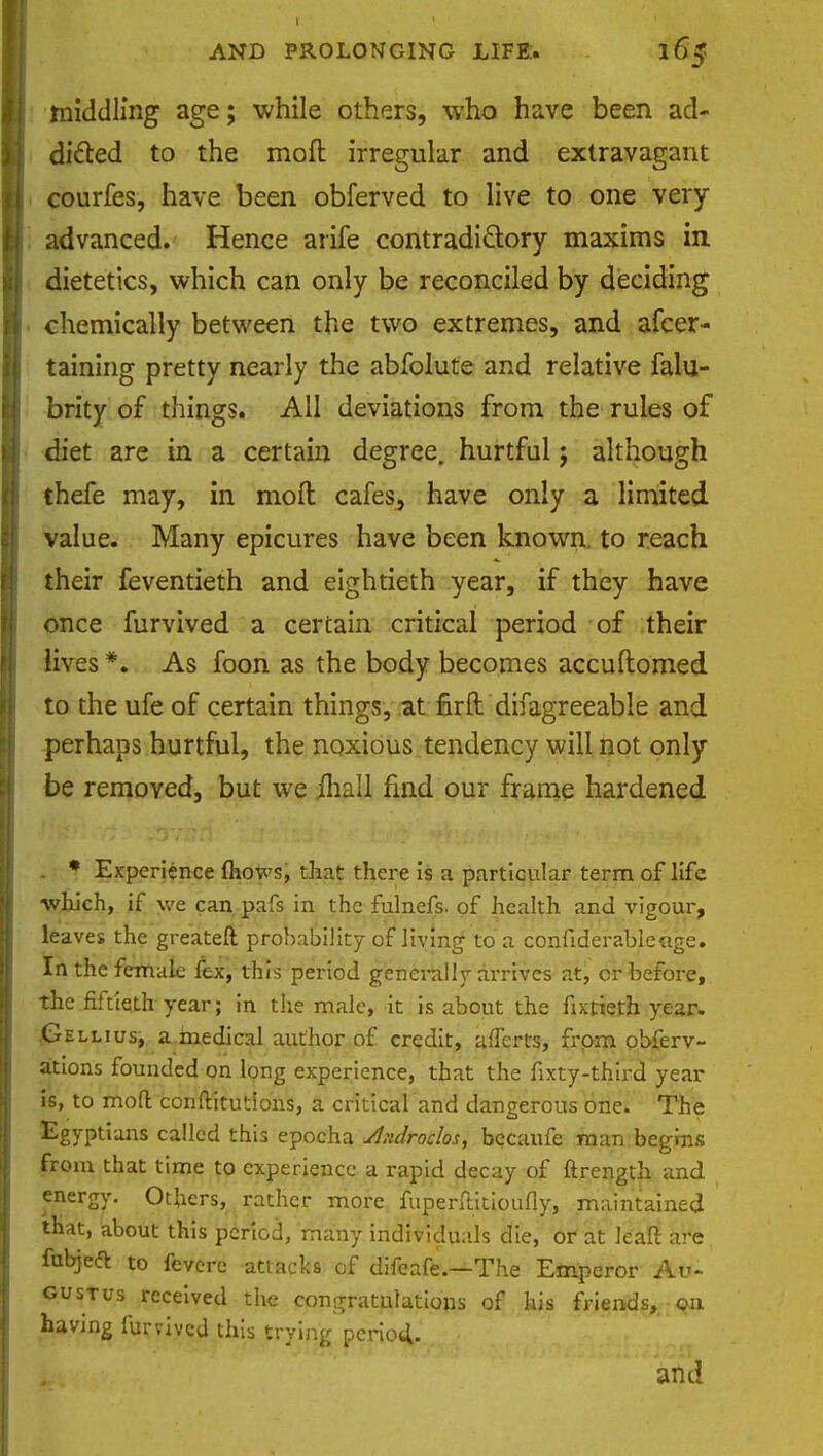 middling age; while others, who have been ad- dicted to the moft irregular and extravagant courfes, have been obferved to live to one very advanced. Hence arife contradictory maxims in. dietetics, which can only be reconciled by deciding chemically between the two extremes, and afcer- taining pretty nearly the abfolute and relative falu- brity of things. All deviations from the rules of diet are in a certain degree, hurtful; although thefe may, in mod cafes, have only a limited value. Many epicures have been known, to reach their feventieth and eightieth year, if they have once furvived a certain critical period of their lives *. As foon as the body becomes accuftomed to the ufe of certain things, at fir ft difagreeable and perhaps hurtful, the noxious tendency will not only be removed, but we mall find our frame hardened . * Experience mows, that there is a particular term of life: which, if we can pafs in the fulnefs. of health and vigour, leaves the greateft probability of living to a confiderableage. In the female fex, this period generally arrives at, or before, the fiftieth year; in the male, it is about the fixtieth year. .(jEllius, a.medical author of credit, affercs, from obferv- ations founded on long experience, that the fixty-third year is, to moft conftkutions, a critical and dangerous one. The Egyptians called this epocha Aidroclos, becaufe man begins from that time to experience a rapid decay of ftrength and energy. Others, rather more fuperftitioufiy, maintained that, about this period, many individuals die, or at leaft are fubjeft to fevere attacks of difeafe.—The Emperor Au- gustus received the congratulations of his friends, on having furvived this trying period. and