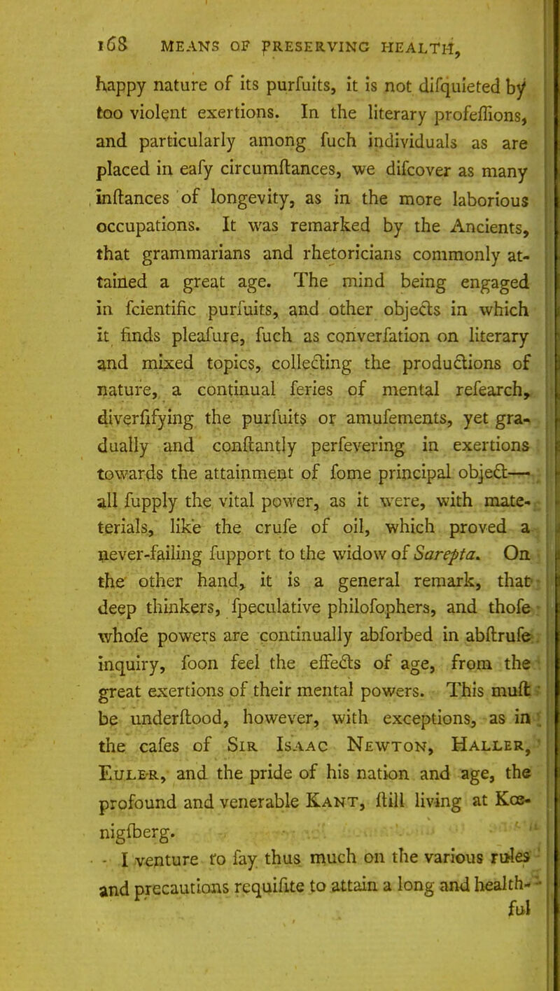 happy nature of its purfuits, it is not difquieted by too violent exertions. In the literary profeflions, and particularly among fuch individuals as are placed in eafy circumftances, we difcover as many inftances of longevity, as in the more laborious occupations. It was remarked by the Ancients, that grammarians and rhetoricians commonly at- tained a great age. The mind being engaged in fcientific purfuits, and other objects in which it finds pleafure, fuch as converfation on literary and mixed topics, collecting the productions of nature, a continual feries of mental refearch, diversifying the purfuits or amufements, yet gra- dually and conftantly perfevering in exertions towards the attainment of fome principal object— all fupply the vital power, as it were, with mate- terials, like the crufe of oil, which proved a never-failing fupport to the widow of Sarepta. On the other hand, it is a general remark, that deep thinkers, fpeculative philosophers, and thofe whofe powers are continually abforbed in abftrufe inquiry, foon feel the effects of age, from the great exertions of their mental powers. This mult' be understood, however, with exceptions, as in . the cafes of Sir Isaac Newton, Haller, » Eule-r, and the pride of his nation and age, the profound and venerable Kant, Itill living at Kcs- nigfberg. - I venture ro fay thus much on the various rules and precautions rcquifite to attain a long and health- ful