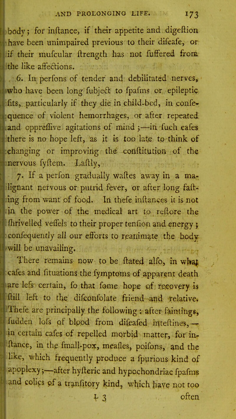 body; for inftance, if their appetite and digeftion have been unimpaired previous to their difeafe, or if their mufcular ftrength has not fuffered from die like affections. . 6. In perfons of tender and debilitated nerves, who have been long fubject to fpafms or epileptic fits, particularly if they die in child-bed, in eonfe* quence of violent hemorrhages, or after repeated and oppreffive agitations of mind ;—in fuch cafes there is no hope left, as it is too late to think of changing or improving the conftitution of the nervous fyflem. Laflly, 7. If a perfon gradually wafles away in a ma- lignant nervous or putrid fever, or after long fad- ing from want of food. In thefe inft-ances it is not in the power of the medical art to reftore the fhrivelled vefiels to their proper tenfion and energy 5 confequentiy all our efforts to reanimate the body will be unavailing. There remains now to be ftated alfo, in wha£ cafes and fituations the fymptoms of apparent death are lefs certain, fo that fome hope of recovery is (till left to the difcbnfolate friend and relative. Thefe are principally the following : after faintings, fudden lofs of bipod from difeafed inteftines,— jn certain cafes of repelled mprbid matter, for in- ftance, in the fmall-pox, meafles, poifons, and the like, which frequently produce a fpurious kind of apoplexyafter hyfteric and hypochondriac fpafms and colics pf a tranfitory kind, which have not too l 3 often
