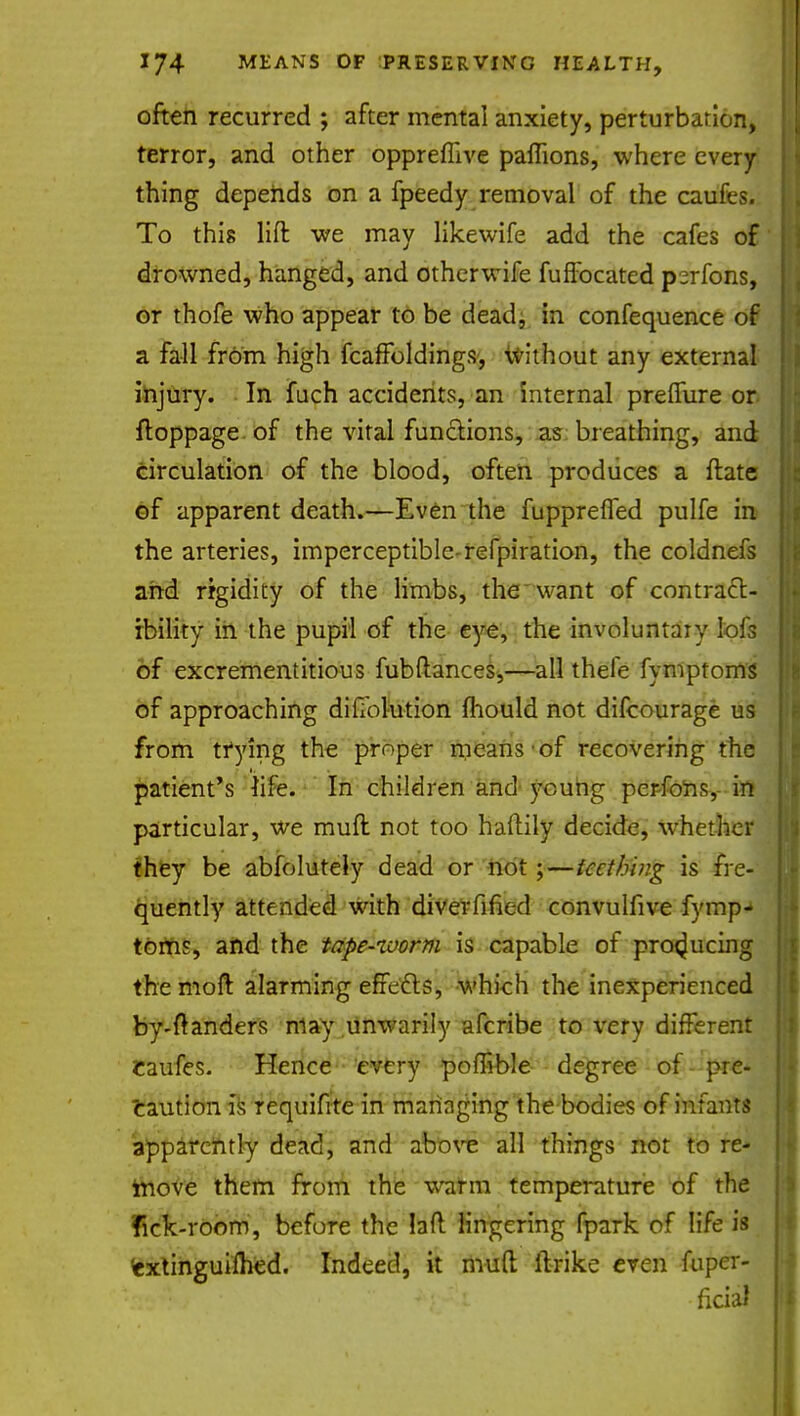 often recurred ; after mental anxiety, perturbation, terror, and other oppreffive paffions, where every thing depends on a fpeedy removal of the caufes. To this lift we may likewife add the cafes of drowned, hanged, and other wife fuffocated perfons, or thofe who appear to be dead, in confequence of a fall from high fcaffoldings, without any external injury. In fuch accidents, an internal preffure or ftoppage of the vital functions, as breathing, and circulation of the blood, often produces a ftate of apparent death.—Even the fuppreffed pulfe in the arteries, imperceptible-refpiration, the coldnefs and rigidity of the limbs, the want of contract- ibility in the pupil of the eye, the involuntary lofs of excrementitious fubftances,—all thele fymptoms of approaching difiblution Ihould not difcourage us from trying the proper means of recovering the patient's life. In children and young perfons, in particular, we muft not too haftily decide, whether they be absolutely dead or not;—iccthing is fre- quently attended with diverfined convulfive fymp- toms, and the tape-zvorm is capable of producing the moft alarming effedts, which the inexperienced by-ftanders may unwarily afcribe to very different Caufes. Hence every poffible degree of pre- caution is requifite in managing the bodies of infants apparently dead, and above all things not to re- move them from the warm temperature of the lick-room, before the laft lingering fpark of life is cxtinguilhed. Indeed, it mud itrike even Aipet-