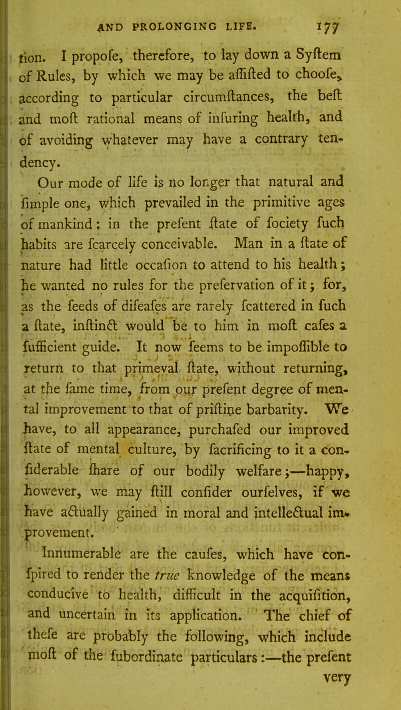 tion. I propofe, therefore, to lay down a Syftem of Rules, by which we may be aflifted to choofe, according to particular circumftances, the bell and mod rational means of infuring health, and of avoiding whatever may have a contrary ten- dency. Our mode of life is no longer that natural and Ample one, which prevailed in the primitive ages of mankind; in the prefent .ftate of fociety fuch habits are fcarcely conceivable. Man in a ftate of nature had little occafion to attend to his health; he wanted no rules for the prefervation of it; for, as the feeds of difeafes are rarely fcattered in fuch a ftate, inftincT: would be to him in moft cafes a fufficient guide. It now feems to be impoflible to return to that primeval ftate, without returning, at the fame time, from our prefent degree of men- tal improvement to that of priftine barbarity. We have, to all appearance, purchafed our improved ftate of mental culture, by facrificing to it a con- fiderable fhare of our bodily welfarehappy, however, we may ftill confider ourfelves, if we have actually gained in moral and intellectual im» provement. Innumerable are the caufes, which have con- fpired to render the true knowledge of the means conducive to health, difficult in the acquifition, and uncertain in its application. The chief of thefe are probably the following, which include moft of the fubordinate particulars:—the prefent very