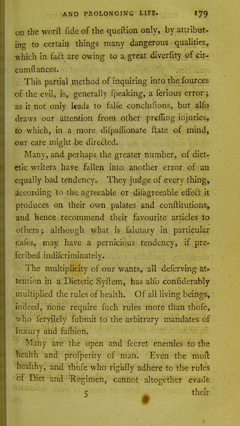 on the word fide of the queftion only, by attribut- ing to certain things many dangerous qualities, which in foci: are owing to a great diverfity of cir- cumflances. This partial method of inquiring into the fources of the evil, is, generally fpeaking, a ferious error; as it not only leads to falfe conclufions, but alio draws our attention from other preffing injuries, to-which, in a more difpaffionate ftate of mind, our care might be directed. Many, and perhaps the greater number, of diet- etic writers have fallen into another error of an equally bad tendency. They judge of every thing, according to the agreeable or difagreeable effect it produces on their own palates and conftitutions, and hence recommend their favourite articles to others; although what is falutary in particular cafes, may have a pernicious tendency, if pre- ferred indifcriminatelv. The multiplicity of our wants, all deferving at* tention in a Dietetic Syftem, has alfo confiderably multiplied the rules of health. Of all living beings, indeed, none require fuch rules more than thofe, who fervilely fubmit to the arbitrary mandates of luxury and fafhion. Many are the open and fecret enemies to the health and profperity of man. Even the moll healthy, and thofe who rigidly adhere to the rules of Diet and -Regimen, cannot altogether evade