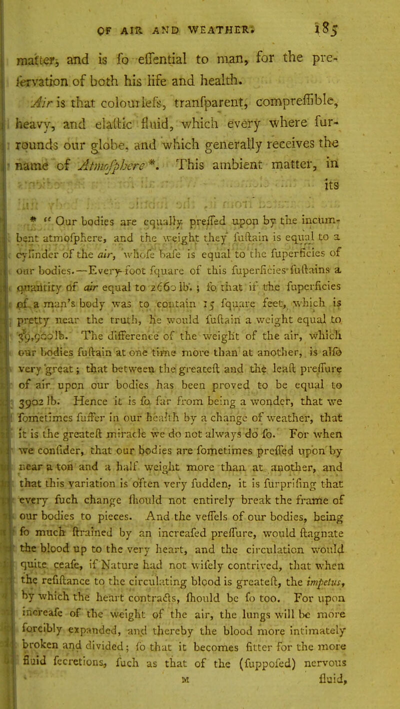 matter, and is fo elTential to man, for the pre- servation of both his life and health. Air is that colourlefs, tranfparent, compreffible, heavy, and elaltic fluid, which every where fur- rounds our globe, and which generally receives the • name of Atmofphere *. This ambient matter, in ' :i He ■' ......... jts liiJi  ^bfiKj, li'i'iairtdtn '3flJ ?ji moil lzVjz:' :■»:. * f* Our bodies aFe equally prefTed upon by the incum- bent atmofphere, and the weight they fuftain is equal to a cylinder of the air, wfiofe Dale is equal to the fuperficies of our bodies.—Every-foot fquare of this fuperficies'fuftains-a quantity of air equal to 2660 lb.; fo, that if the fuperficies pLa man's body was to contain 15 fquare feet, which is pretty near the truth, he would fuftain a weight equal to $$9,90o]b. The difference of the weight of the air, which our 1/odies fuftain at one time more than at another, is alfo very great; that between the,greateft and the lead preflure of air upon our bodies has been proved to be equal to 3902 lb. Hence it is fa far from being a wonder, that we fometimes fuffer in our healt h by a change of weather, that it is the greateft miracle we do not always do fo. For when we confider, that our bodies are fometimes preffed upon by near a ton and a half weight more than at another, and that this variation is often very fudden. it is furprifing that every fuch change fhould not entirely break the frame of our bodies to pieces. And the veffels of our bodies, being fo much ftrained by an increafed prelTure, would ftagnate the blood up to the very heart, and the circulation woiu*4 quite ceafe, if Nature had not wifely contrived, that when the refinance to the circulating blood is greateft, the impetus, by which the heart contracts, fhould be fo too. For upon mereafe of the weight of the air, the lungs will be more forcibly expanded, and thereby the blood more intimately broken and divided; fo that it becomes fitter For the more fluid fecretions, fuch as that of the (fuppofed) nervous *' m fluid,