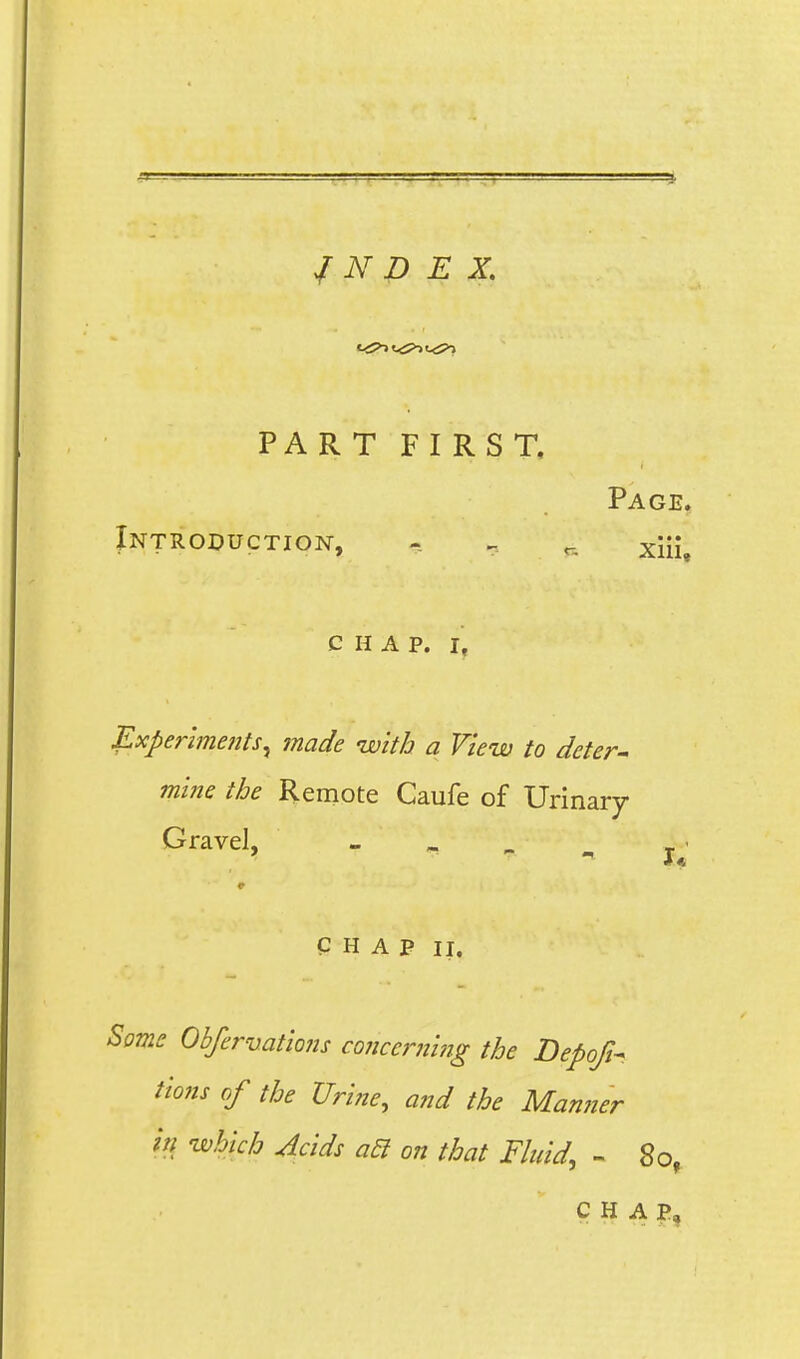 / N D E X. PART FIRST, Page. Introduction, - ^ ^_ xiii, CHAP. I, Experlme?its^ made with a View to deter^ mine the Remote Caufe of Urinary Gravel, - ^ - , j^' CHAP II. Borne Obfervations conccrniiig the Depofi- Hons of the Urine, and the Manner in which Acids a5l on that Fhdd, - 80, CHAP,