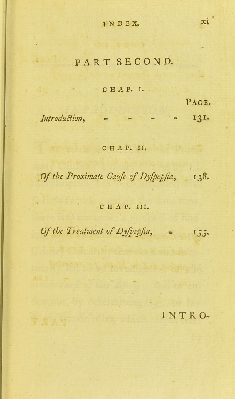 PART SECOND. C H A p. I. Page. Jntrodu&ton, »■ - - - 131* CHAP. II. Of the Proximate Cauje of Dyfpepfa^ 138. CHAP. III. Of the Treatment of Dyfpcpfia^ « 155, INTRO-