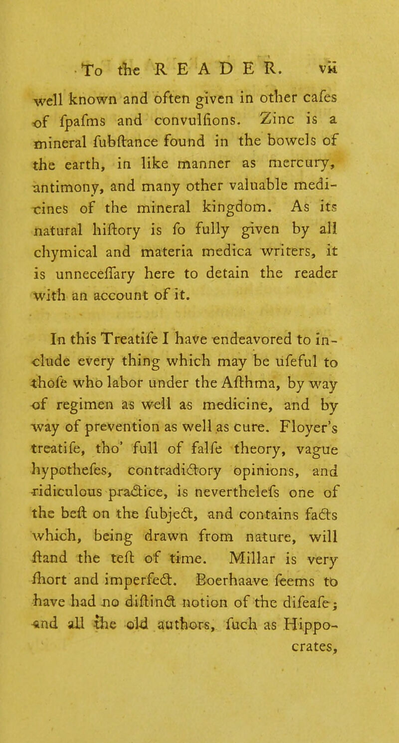 well known and often given in other cafes of fpafms and convulfions. Zinc is a mineral fubftance found in the bowels of the earth, in like manner as mercury, antimony, and many other valuable medi- cines of the mineral kingdom. As its natural hiftory is fo fully given by all chymical and materia medica writers, it is unnecelfary here to detain the reader with an account of it. In this Treatife I have endeavored to in- clude every thing which may be ufeful to thofe who labor under the Afthma, by way of regimen as well as medicine, and by way of prevention as well as cure. Floyer's treatife, tho' full of falfe theory, vague hypothefes, contradictory Opinions, and ridiculous practice, is neverthelefs one of the beft on the fubjecl:, and contains facts which, being drawn from nature, will ftand the teft of time. Millar is very ihort and imperfect. Boerhaave feems to have had no d-iftind notion of the difeafe; *nd all the old authors, fuch as .Hippo- crates,