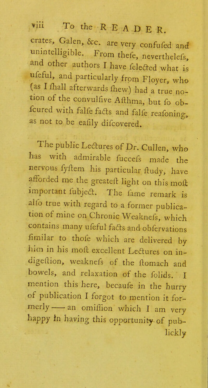 crates, Galen, &c. are very confufed ancf unintelligible. From thefe, nevertheless, and other authors I have felecred what is ufeful, and particularly from Floyer, who (as I mall afterwards mew) had a true no- tion of the convulfive Afthma, but fo ob- fcured with falfe facts and falfe reafoning, as not to be eafily difcovered. The public Lectures of Dr. Cullen, who has with admirable fuccefs made the nervous fyftem his particular ftudy, have afforded me the greateft light on this moft important fubject. The fame remark is alfo true with regard to a former publica- tion of mine on Chronic Weaknefs, which contains many ufeful facts and obfervations iimilar to thofe which are delivered by him in his moft excellent Lectures on in- digellion, weaknefs of the (lomach and bowels, and relaxation of the folids. I mention this here, becaufe in the hurry of publication I forgot to mention it for- merly an omiffion which I am very happy in having this opportunity-of pub- lickly