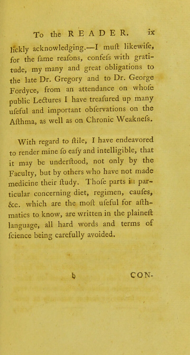 lickly acknowledging.—I muft likewife, for the fame reafons, confefs with grati- tude, my many and great obligations to the late Dr. Gregory and to Dr. George Fordyce, from an attendance on whofe public Lectures I have treafured up many ufeful and important obfervations on the Afthma, as well as on Chronic Weaknefs. With regard to ftile, I have endeavored to render mine fo eafy and intelligible, that it may be underftood, not only by the Faculty, but by others who have not made medicine their fludy. Thofe parts ife par- ticular concerning diet, regimen, caufes, &c. which are the moft ufeful for afth- matics to know, are written in the plaineft language, all hard words and terms of fcience being carefully avoided. CON-