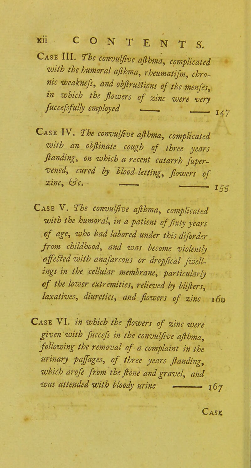 Case III. The convulfive afthma, complicated with the humoral afthma, rheumatifm, chro- nic weaknefs, and obflruclions of the menfes, in which the flowers of zinc were very fuccefsfully employed , . Case IV. The convulfive afthma, complicated with an obftinate cough of three years /landing, on which a recent catarrh fuper- vened, cured by blood-letting, flowers of zinc, &c. _ I55 Case V. The convulfive afthma, complicated with the humoral, in a patient of fixty years of age, who had labored under this diforder from childhood, and was become violently effecled with anafarcous or dropfical fwell- ings in the cellular membrane, particularly of the lower extremities, relieved by blijlers, laxatives, diuretics, and flowers of zinc i 6q Case VI. in which the flowers of zinc were given with fuccefs in the convulfive afthma, following the removal of a complaint in the urinary pajfages, of three years ftanding, which arofe from the ftone and gravel, and was attended with bloody urine ■ j