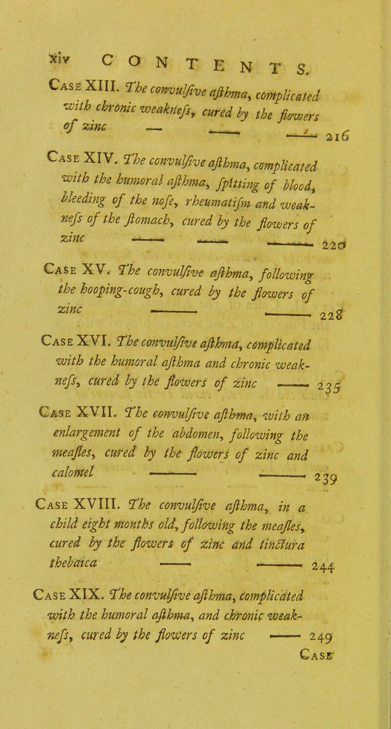 Case XIII. The convulftveaflhma, complicated mb chronic weaknefs, cured by the flowers of zinc — Case XIV. The convulftve aflhma, complicated with the humoral aflhma, /pitting of blood, bleeding of the nofe9 rheumatifm and weak- nefs of the ftomach, cured by the flowers of zinc .■ -. r _ , Case XV. The convulftve aflhma, following the hooping-cough, cured by the flowers of zinc - 22g Case XVI. The convulftve aflhma, complicated with the humoral aflhma and chronic weak- nefs, cured by the flowers of zinc — 235 Case XVII. The convulftve aflhma, with aft enlargement of the abdomen, following the meafles, cured by the flowers of zinc and calomel • . . 239 Case XVIII. The convulftve aflhma, in a child eight months old, following the meafles, cured by the flowers of zinc and tinftura thebaica —— 244 Case XIX. The convulftve aflhma, Complicated with the humoral aflhma, and chronic weak- nefs y cured by the flowers of zinc ——— 249