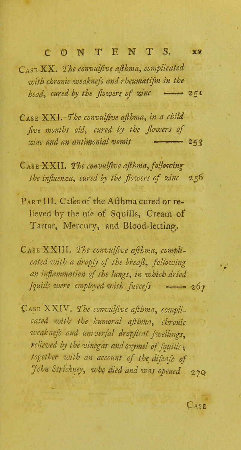 Case XX. The convulfive afthma, complicated •with chronic weaknefs and rheumatifm in the head, cured by the flowers of zinc —— 251: Case XXI. The convulfive afthma, in a child five months old, cured by the flowers of zinc and an antimonial vomit - - 253 Case XXII. The convulfive afthma, following the influenza, cured by the flowers of zinc 256 Part III. Cafes of the Afthma cured or re- lieved by the ufe of Squills, Cream of Tartar, Mercury, and Blood-letting, Case XXIII, The convulfive afthma, compli- cated with a dropfy of the bfeaft, following an inflammation of the lungs, in which dried fluids were employed with fuccefs 267 Case XXIV. The convulfive afthma, compli- cated with the humoral afthma, chronic weaknefs and univerfal dropfical fwellings, relieved by the vinegar and oxymel of fqtiills; together with an account of th\ difeafe of John Strickney, who died and was opened 170