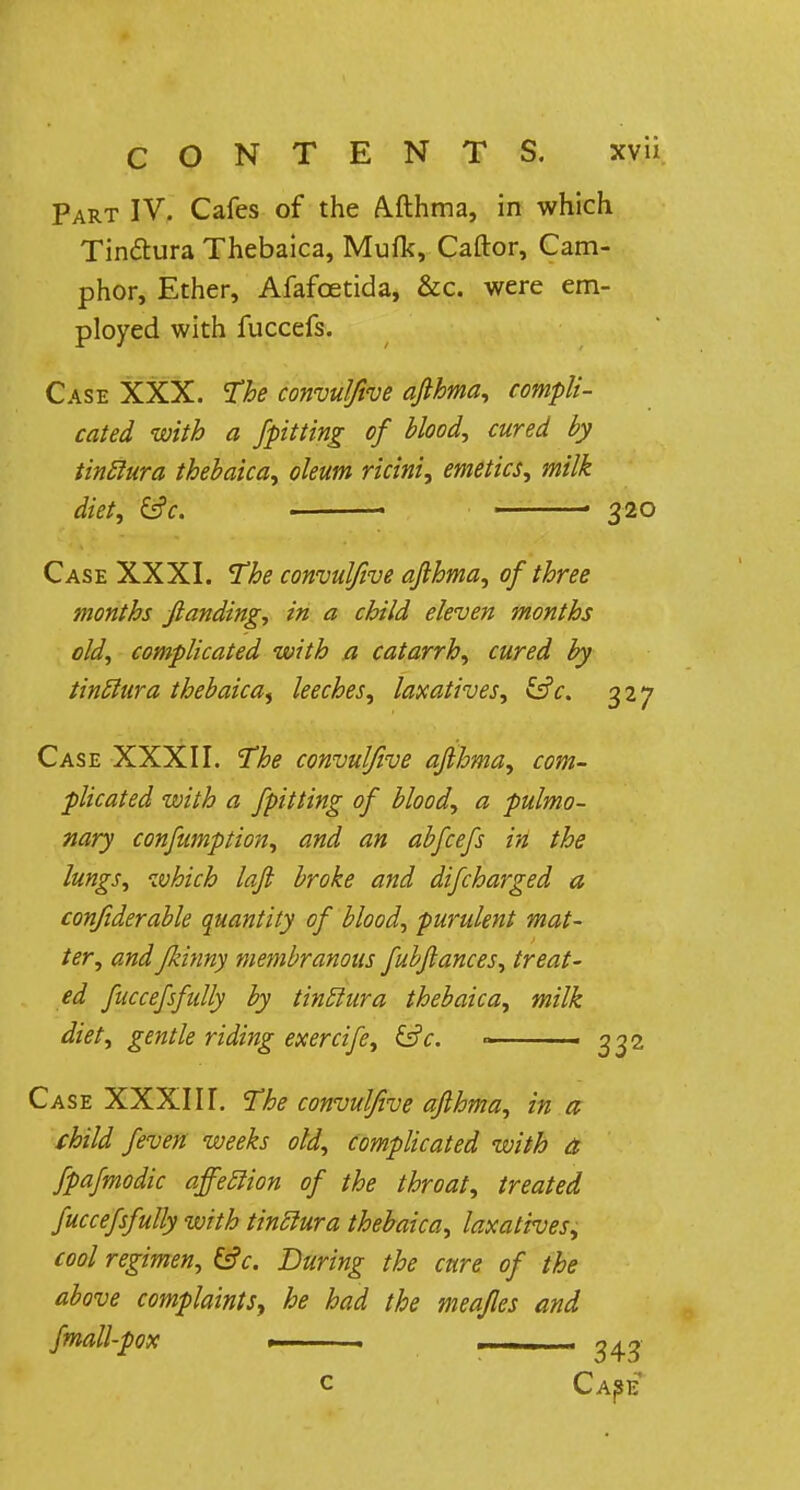 Part IV. Cafes of the Afthma, in which Tin&ura Thebaica, Mufk, Caftor, Cam- phor, Ether, Afafcetida, &c. were em- ployed with fuccefs. Case XXX. The convulfive afihma, compli- cated with a /pitting of blood, cured by tinclura thebaica, oleum ricini, emetics, milk diet, &c. ■ ■ 320 Case XXXI. The convulfive afihma, of three months ftanding, in a child eleven months old, complicated with a catarrh, cured by tinclura thebaica^ leeches, laxatives, &V. 327 Case XXXII. The convulfive afihma, com- plicated with a fpitting of blood, a pulmo- nary confumption, and an abfcefs in the lungs, which loft broke and difcharged a confiderable quantity of blood, purulent mat- ter, andfkinny membranous fubflances, treat- ed fuccefsfully by tinclura thebaica, milk diet, gentle riding exercife, &c. » 3 32 Case XXXIII. The convulfive afihma, in a child feven weeks old, complicated with a fpafmodic affeclion of the throat, treated fuccefsfully with tinclura thebaica, laxatives, cool regimen, &c. During the cure of the above complaints, he had the meafles and fmall-pox . 1 C CAjSE