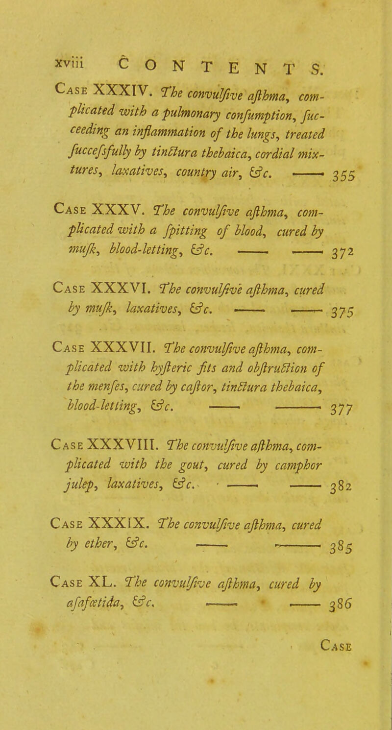 Case XXXIV. The convulfive afthma, com- plicated with a pulmonary confumption, fuc- ceeding an inflammation of the lungs, treated fuccefsfully by tinclura thebaica, cordial mix- tures, laxatives, country air, &c. —— 355 Case XXXV. The convulfive afthma, com- plicated with a fpitting of blood, cured by mujk, blood-letting, &c. ——1 372 Case XXXVI. The convulfive afthma, cured by mujk, laxatives, &c. ■ . .... 375 Case XXXVII. The convulfive afthma, com- plicated with hyfteric fits and obftrutlion of the menfes, cured by caftor, tinclura thebaica, blood-letting, &c. - 377 Case XXXVIII. The convulfive ajlhma, com- plicated with the gout, cured by camphor julep, laxatives, &c. ■ ■ 382 Case XXXIX. The convulfive afthma, cured by ether, &c, ^ 85 Case XL. The convulfive afthma, cured by afafcetida, &c. . . ■ 386