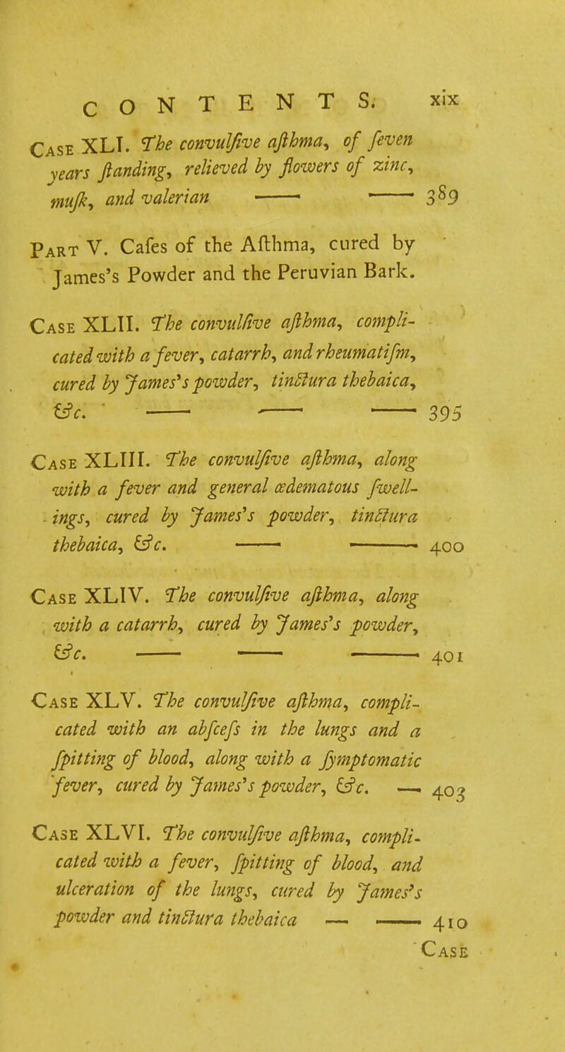Case XLI. The convulfive afthma, of [even years ftanding, relieved by flowers of zinc, mufk, and valerian 1 3s9 Part V. Cafes of the Afthma, cured by James's Powder and the Peruvian Bark. Case XL1I. The convulfive afthma, compli- cated with a feveri catarrh, andrheumatifm, cured by James's powder, tinftura thebaica, &c. i 395 Case XLIII. The convulfive afthma, along with a fever and general edematous fwell- ings, cured by James's powder, tinElura thebaica, &c. —— - 400 Case XLIV. The convulfive afthma, along with a catarrh, cured by James's powder, &c. - » 401 Case XLV. The convulfive afthma, compli- cated with an abfcefs in the lungs and a fpitting of blood, along with a fymptomatic fever, cured by J'ames's powder, &c. —. 403 Case XLVI. The convulfive afthma, compli- cated ivith a fever, fpitting of blood, and ulceration of the lungs, cured by James's powder and tinUura thebaica — — 410 ' Case