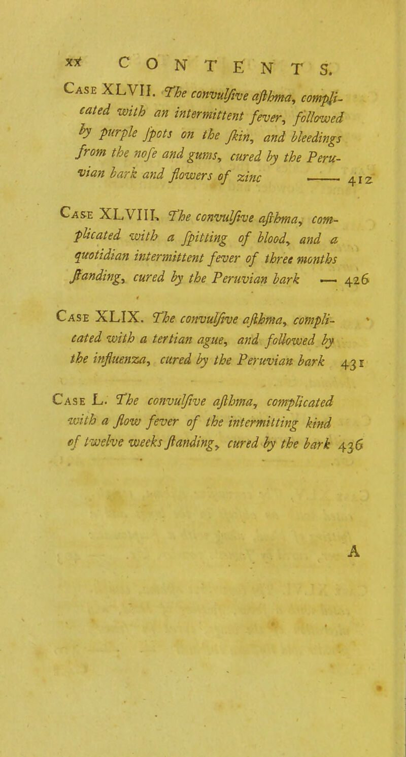 Case XLVII. The convulfive afthma, compli- cated with an intermittent fever, followed b purple fpots on the fkin, and bleedings from the nofe and gums, cured by the Peru- vian bark and flowers of zinc 412 Case XLVIIL The convulfive afthma, com- plicated with a fpitting of blood, and a quotidian intermittent fever of three months ftanding, cured by the Peruvian bark — 426 Case XLIX. The convulfive afthma, compli- cated with a tertian ague, and followed by the influenza, cured by the Peruvian bark 431 Case L. The convulfive afthma, complicated with a flow fever of the intermitting kind cf t welve weeks ftanding, cured by the bark 43 6 A