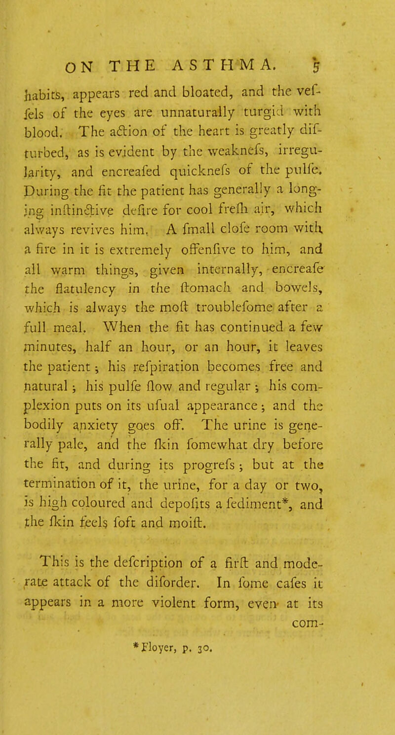 habits, appears red and bloated, and the vef- iels of the eyes are unnaturally turgid with blood. The action of the heart is greatly dif- turbed, as is evident by the weaknefs, irregu- larity, and encreafed quicknefs of the pulfe. During the fit the patient has generally a long- ing inftindive defire for cool frefh air, which always revives him. A fmall clofe room with, a fire in it is extremely offenfive to him, and all warm things, given internally, encreafe the flatulency in the ftomach and bowels, which is always the mod troublefome after a. full meal. When the fit has continued a few minutes, half an hour, or an hour, it leaves the patient; his refpiration becomes free and natural ; his pulfe flow and regular ; his com- plexion puts on its ufual appearance; and the bodily anxiety goes off. The urine is gene- rally pale, and the fkin fomewhat dry before the fit, and during its progrefs ; but at the termination of it, the urine, for a day or two, is high coloured and depofits a fediment*, and the fkin feels foft and moift. This is the defcription of a firft and mode- rate attack of the diforder. In fome cafes it appears in a more violent form, even at its com- *Floyer, p. 30.