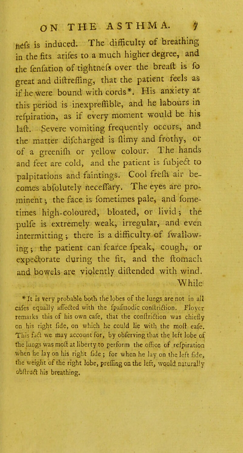 nefs is induced. The difficulty of breathing in the fits arifes to a much higher degree, and the fenfation of tightnefs over the breaft is fo great and diftreffing, that the patient feels as if he were bound with cords*. His anxiety at this period is inexpreflible, and he labours in refpiration, as if every moment would be his laft. Severe vomiting frequently occurs, and the matter difcharged is (limy and frothy, or of a greenifh or yellow colour. The hands and feet are cold, and the patient is fubject to palpitations and faintings. Cool frefh air be- comes abfolutely neceflary. The eyes are pro- minent-, the face is fometimes pale, and fome- times high-coloured, bloated, or livid; the pulfe is extremely weak, irregular, and even intermitting •, there is a difficulty of fwallow- ingi the patient can fcarce fpeak, cough, or expectorate during the fit, and the ftomach and bowels are violently diftended with wind. While * It is very probable both the lobes of the lungs are not in all cafes equally affected with the fpafmodic conRriftion. Floyer remarks this of his own cafe, that the conftriction was chiefly on his right fide, on which he could lie with the mod eafe. This fade we may account for, by obferving that the left lobe of the lungs was molt at liberty to perform the office of refpiration when he lay on his right fide ; for when he lay on the left fide, the weight of the right lobe, preflingon the left, would naturally obflruft his breathing.