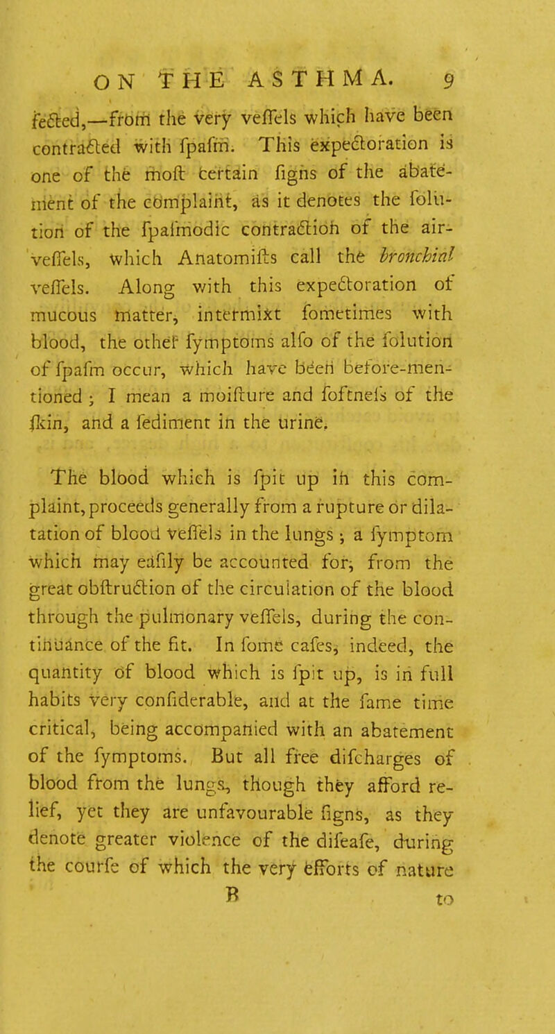 fefted,—from the very veflels which have been contracted with fpafm. This expectoration is one of the moft Certain figns of the abate- ment of the complaint, as it denotes the folu- tiori of the fpaifnodic contraction of the air- veffels, which Anatomifts call the bronchial veffels. Along with this expectoration of mucous matter, intermixt fometimes with blood, the other fymptoms alfo of the folution of fpafm occur, which have been before-men- tioned ; I mean a moifrure and foftneis of the ildn, and a fediment in the urine. The blood which is fpit up in this com- plaint, proceeds generally from a rupture or dila- tation of blood veflels in the lungs •, a fymptom which may eafily be accounted for, from the great obstruction of the circulation of the blood through the pulmonary vefTels, during the con- tinuance of the fit. In fome cafes, indeed, the quantity of blood which is fpit up, is in full habits Very considerable, and at the fame time critical, being accompanied with an abatement of the fymptoms. But all free difcharges of blood from the lungs, though they afford re- lief, yet they are unfavourable figns, as they denote greater violence of the difeafe, during the courfe of which the very efforts of nature B to