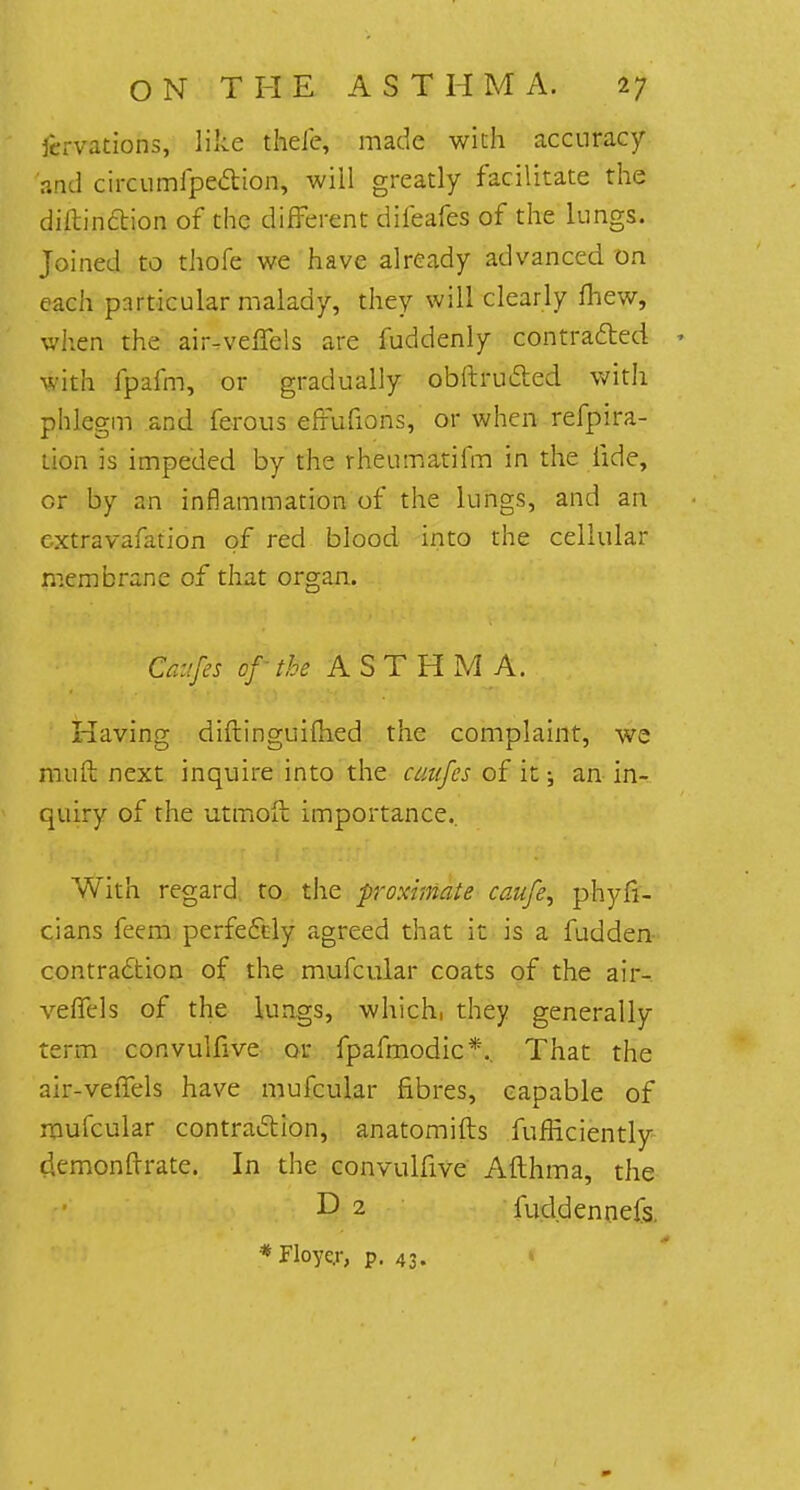 fcrvations, like thefe, made with accuracy and circumfpe&ion, will greatly facilitate the diftinction of the different difeafes of the lungs. Joined to thofe we have already advanced on each particular malady, they will clearly mew, when the air-velfels are fuddenly contracted * with fpafm, or gradually obftructed with phlegm and ferous effufions, or when refpira- tion is impeded by the rheumatifm in the fide, or by an inflammation of the lungs, and an cxtravafation of red blood into the cellular membrane of that organ. Caufes of the ASTHMA. Having diftinguifhed the complaint, we muft next inquire into the cmifes of it; an in- quiry of the utmoft importance.. With regard to the proximate caufe, phyfi- cians feem perfectly agreed that it is a fudden contraction of the mufcular coats of the air-, veffrls of the lungs, which, they generally term coavuHive or fpafmodic*.. That the air-veffels have mufcular fibres, capable of mufcular contraction, anatomifts fufEciently (kmonftrate. In the convulfive Afthma, the D 2 fuddennefs. *Floye.r, p. 43.