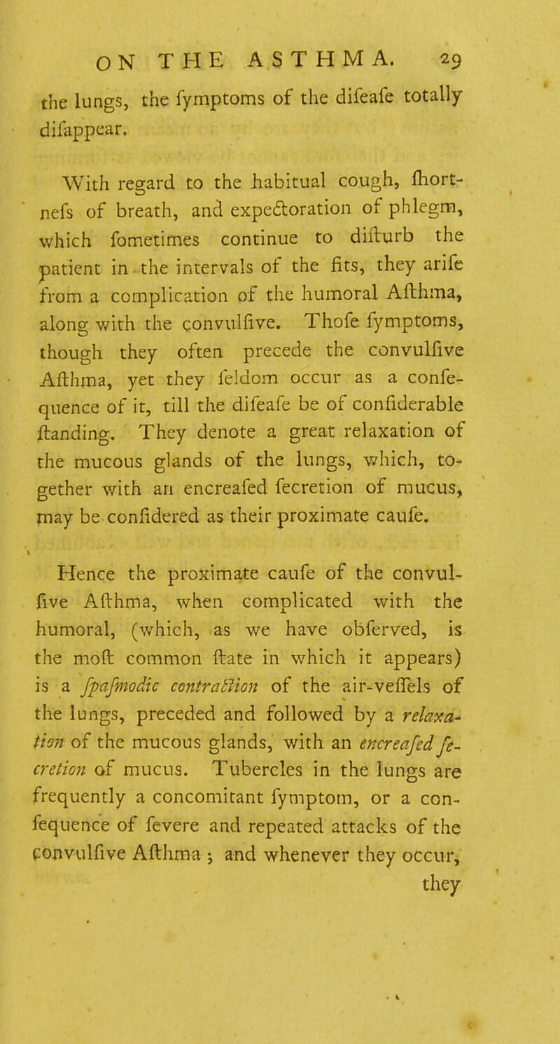 the lungs, the fymptoms of the difeafe totally dii appear. With regard to the habitual cough, fliort- nefs of breath, and expectoration of phlegm, which fometimes continue to difturb the patient in the intervals of the fits, they arife from a complication of the humoral Afthma, along with the convulfive. Thofe fymptoms, though they often precede the convulfive Afthma, yet they feldom occur as a confe- quence of it, till the difeafe be of confiderable ftanding. They denote a great relaxation of the mucous glands of the lungs, which, to- gether with an encreafed fecretion of mucus, may be confidered as their proximate caufe. Hence the proximate caufe of the convul- five Afthma, when complicated with the humoral, (which, as we have obferved, is the moft common ftate in which it appears) is a fpafmodic contraction of the air-veflels of the lungs, preceded and followed by a relaxa- tion of the mucous glands, with an encreafed fe- cretion of mucus. Tubercles in the lungs are frequently a concomitant fymptom, or a con- fequence of fevere and repeated attacks of the convulfive Afthma ; and whenever they occur, they