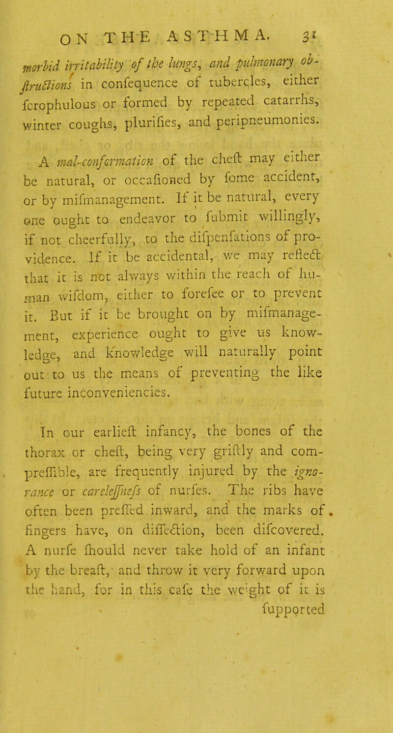 worbid irritability of the lungs, and pulmonary oh- ftrutlions in confequence of tubercles, either fcrophulous or formed by repeated catarrhs, winter coughs, plurifies, and peripneumonies. A mal-confcrmaticn of the cheft may either be natural, or occafioncd by fome accident, or by mifmanagement. If it be natural, every one ought to endeavor to fubmit willingly, if not cheerfully, to the difpenfations of pro- vidence. If it be accidental, we may reflect that it is net always within the reach of hu- man wifdom, either to forefee or to prevent it. But if it be brought on by mifmanage- ment, experience ought to give us know- ledge, and knowledge will naturally point out to us the means of preventing the like future inconveniencies. In our earlieft infancy, the bones of the thorax or cheft, being very griftly and com- prefliblc, are frequently injured by the igno- rance or carclejfmfs of nurfes. The ribs have often been pre (Ted inward, and the marks of. fingers have, on difle&ion, been difcovered. A nurfe fhould never take hold of an infant by the bread, and throw it very forward upon the hand, for in this cafe the weight of it is fupporced