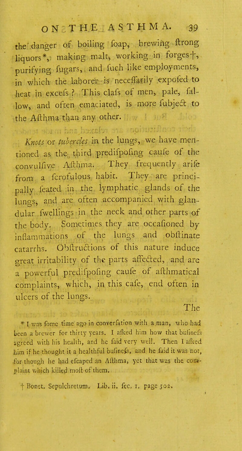 the danger of boiling foap, brewing ftrong liquors*,, making malt, working in forgesf, purifying fugars, and i'uch like employments, in which the laborer is neceffarily expofed to heat in excels ? This clafs of men, pale, fal- low, and often emaciated, is more fubjedt to the Afthma than any other. Knots or tubercles in the lungs, we have men- tioned as the. third predifpofing caule of the convulfive Afthma. They frequently arife from a fcrofulous habit. They are princi- pally leated in the lymphatic glands of the luncrs, and are often accompanied with glan- dular fwellings in the neck and other parts of the body. Sometimes they are occafioned by inflammations of the lungs and obftinate catarrhs. Obftructions of this nature induce great irritability of the parts affected, and are a powerful predifpofing caufe of afthmatical complaints, which, in this cafe, end often in ulcers of the lungs. The * I was fome time ago in converfation with a man, who had been a brewer for thirty years. I afked him how that bulinefs agreed with his health, and he faid very well. Then I afked him if he thought it a healthful bufine£s, and he faid it was not, for though he had efcaped an Afthma, yet that was the com- plaint which killed molt of them. I; Hontt. Sepulchretum. Lib. ii. fee, i. page joj.