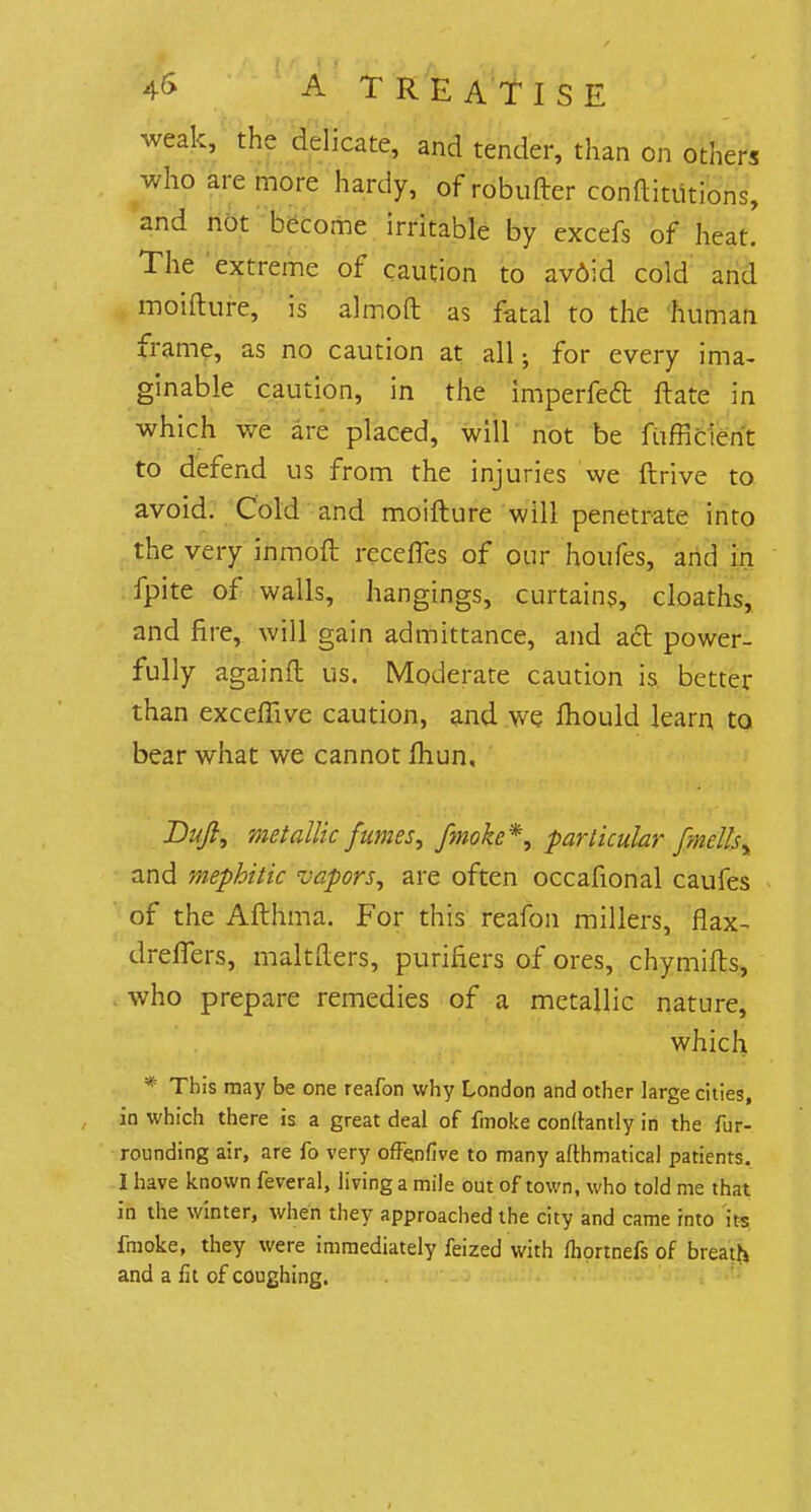 weak, the delicate, and tender, than on others who are more hardy, of robufter conftitiitions, and not become irritable by excefs of heat. The extreme of caution to av6id cold and moifture, is almoft as fatal to the human frame, as no caution at all; for every ima- ginable caution, in the imperfeft ftate in which we are placed, will not be fufficient to defend us from the injuries we ftrive to avoid. Cold and moifture will penetrate into the very inmoft recefles of our houfes, and in fpite of walls, hangings, curtains, cloaths, and fire, will gain admittance, and act power- fully againft us. Moderate caution is better than exceffive caution, and we mould learn to bear what we cannot fhun, Dujl, metallic fumes, /moke*, particular fmellsy and mephitic vapors, are often occafional caufes of the Afthma. For this reafon millers, flax- drefTers, maltfters, purifiers of ores, chymifts, who prepare remedies of a metallic nature, which * This may be one reafon why London and other large cities, in which there is a great deal of fmoke conftantly in the fur- rounding air, are fo very offenfive to many afthmatical patients. I have known feveral, living a mile out of town, who told me that in the winter, when they approached the city and came into its fmoke, they were immediately feized with fliortnefs of breath and a fit of coughing.