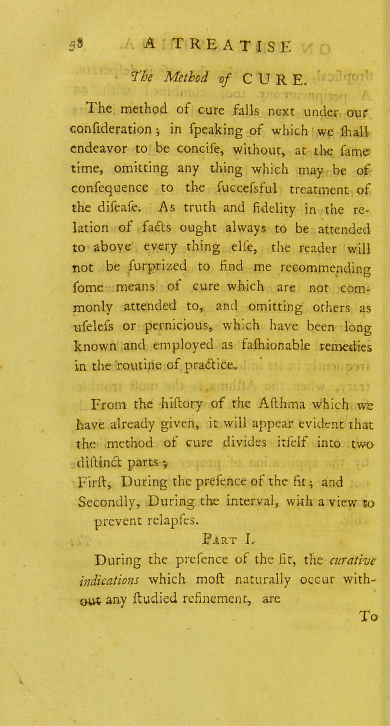 fM Method of CURE. The method of cure falls next under our consideration ; in fpeaking of which we mall endeavor to be concife, without, at the fame time, omitting any thing which may be of confequence to the fuccefsful treatment of the difeafe. As truth and fidelity in the re- lation of facts ought always to be attended to above every thing elie, the reader will not be furprized to find me reeommendina fome means of cure which are not com- monly attended to, and omitting others as ufelefs or pernicious, which have been long known and employed as fafhionable remedies in the routine of practice. From the hiflory of the Afthma which we have already given, it will appear evident that the method of cure divides itfelf into two diftinct parts Firft, During the prefence of the fit; and Secondly, During the interval, with a view Co prevent relapfes. Part L During the prefence of the fit, the curative indications which moft naturally occur with- out any ftudied refinement, are To