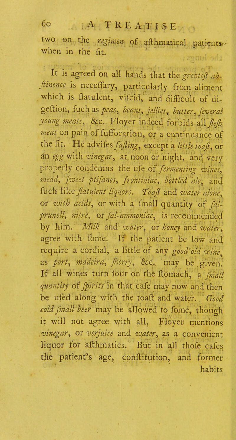 two on the regimen of afthmatical patient*,' when in the fit. It is agreed on all hands that the ab- flinence is necefifary, particularly from aliment which is flatulent, vifdd, and difficult of di- gestion, fuch as peas, beans, jellies, butlerfeveral young meats, &c. Floyer indeed forbids all fiefb meat on pain of fuffocation, or a continuance of the fit. He zdv\fcs fajling, except a little toafi, or an egg with vinegar, at. noon or night, and very properly condemns the ufe of fermenting wines, mead, fweet ptifanes, fronliniac, bottled ale, and fuch like flatulent liquors. Toajl and water alone, or with acids, or with a imall quantity of fal- prunell, nitre, or fal-ammoniac, is recommended by him. Milk and water, or honey and water, agree with fome. If the patient be low and require a cordial, a little of any good old wine, as port, madeira, [berry, &c. may be.given. If all wines turn four on the ftomach, a jrnall quantity of fpirits in that cafe may now and then be ufed along with the toaft and water. Good- cold fmall beer may be allowed to fome, though it will not agree with all, Floyer mentions vinegar, or verjuice and water, as a convenient liquor for afthmatics. But in all thofe cafes the patient's age, conftitution, and former habits