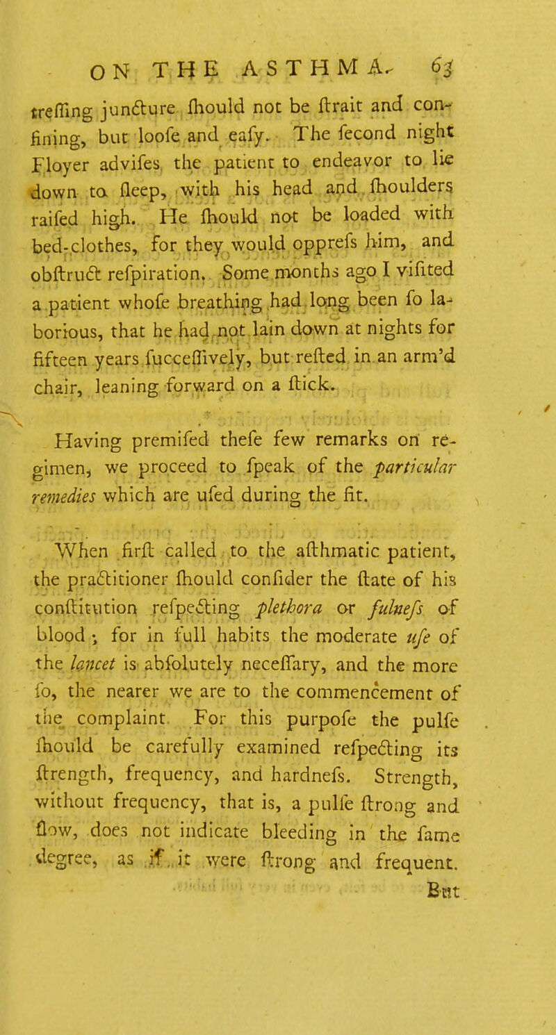 trefiing juncture fhould not be flrait and con- fining, but loofe and eafy. The fecond night F.loyer advifes. the patient to endeavor to lie down to fleep, with his head and fhoulders raifed high. He fhould not be loaded with bed-clothes, for they would opprefs him, and obftruft refpiration. Some months ago I vifited a patient whofe breathing had long been fo la- borious, that he had not lain down at nights for fifteen years fuccemvely, but refted in an arm'd chair, leaning forward on a flick. Having premifed thefe few remarks ori re- gimen, we proceed to fpeak of the particular remedies which are ufed during the fit. When firfl called to the afthmatic patient, the practitioner mould confider the ftate of his conftitution reflecting plethora or fulnefs of blood ; for in full habits the moderate ufe of the lancet is abfolutely neceflary, and the more fo, the nearer we are to the commencement of the complaint For this purpofe the pulfe mould be carefully examined refpecting its ftrength, frequency, and hardnefs. Strength, without frequency, that is, a pulfe flrong and flow, does not indicate bleeding in the fame degree, as if .it were flrong and frequent. teat.