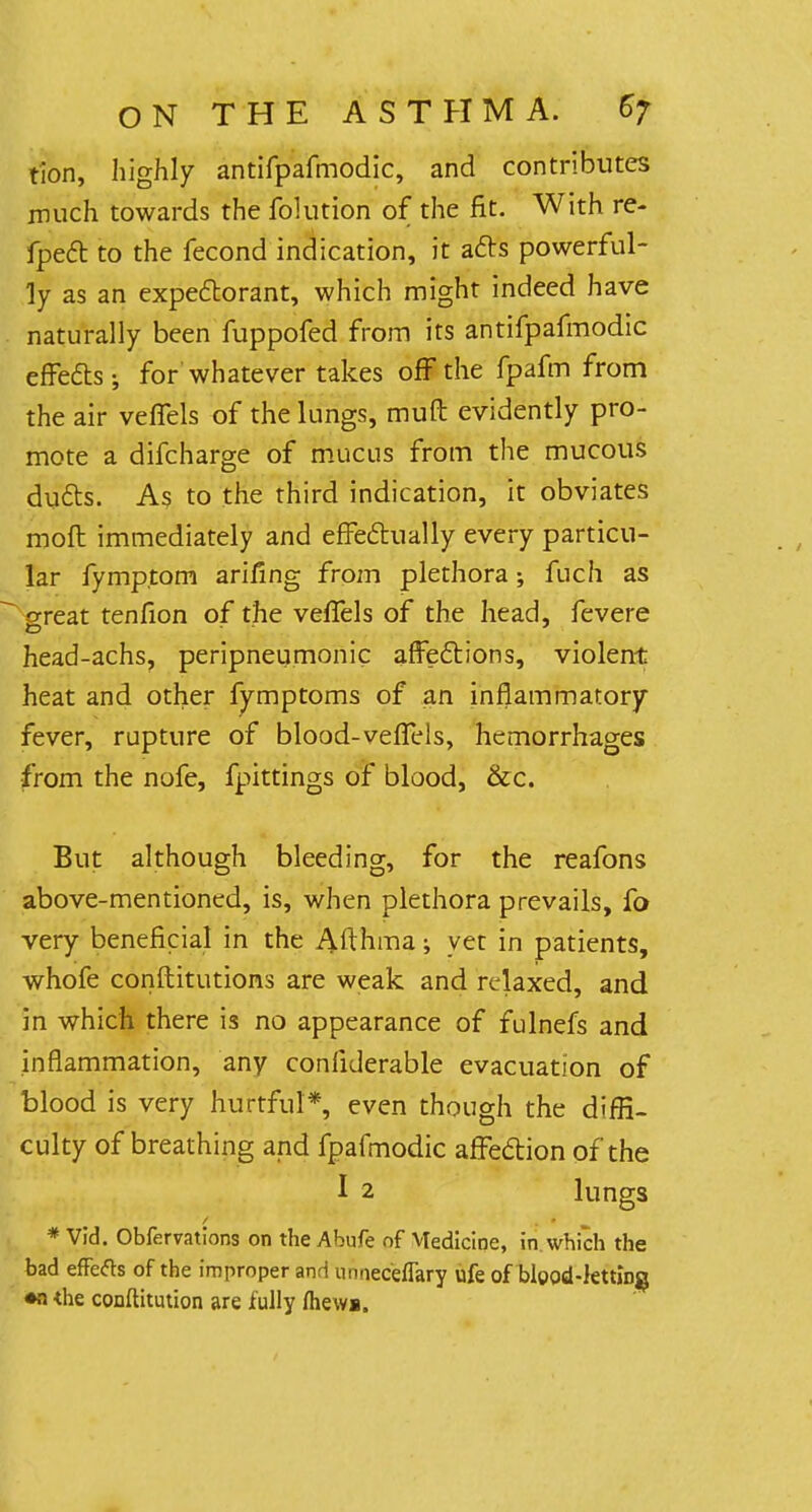 tion, highly antifpafmodic, and contributes much towards the folution of the fit. With re- fpect to the fecond indication, it acts powerful- ly as an expectorant, which might indeed have naturally been fuppofed from its antifpafmodic effects; for whatever takes off the fpafm from the air veffels of the lungs, muft evidently pro- mote a difcharge of mucus from the mucous ducts. As to the third indication, it obviates molt immediately and effectually every particu- lar fymp.tom ariflng from plethora; fuch as great tenfion of the veffels of the head, fevere head-achs, peripneumonic affections, violent heat and other fymptoms of an inflammatory fever, rupture of blood-veffels, hemorrhages from the nofe, fpittings of blood, &c. But although bleeding, for the reafons above-mentioned, is, when plethora prevails, fo very beneficial in the Afthma; yet in patients, whofe constitutions are weak and relaxed, and in which there is no appearance of fulnefs and inflammation, any considerable evacuation of blood is very hurtful*, even though the diffi- culty of breathing and fpafmodic affection of the I 2 lungs * Vid. Obfervations on the Abufe of VIedicine, in which the bad effefts of the improper and nnneceflary ufe of blood-letting •nthe conftitution are fully fliews.