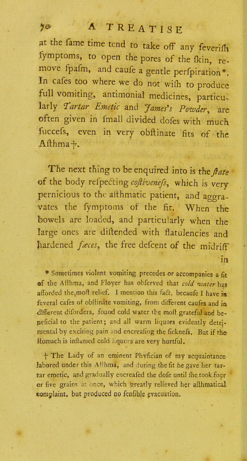 3t the fame time tend to take off any feverifTi fymptoms, to open the pores of the fldn, re- move fpafm, and caufe a gentle perfpi ration*. In cafes too where we do not wilh to produce full vomiting, antimoniat medicines, particu- larly Tartar Emetic and James's Powder, are often given in l'mall divided dofes with much fuccefs, even in very obftinate fits of the Afthmaf. The next thing to be enquired into is the ft are of the body refpecting coftivenefs, which is very pernicious to the aithmatic patient, and aggra- vates the fymptoms of the fit. When the bowels are loaded, and particularly when the lame ones are diftended with flatulencies and Jiardened faces, the free defcent of the midriff in * Sometimes violent vomiting precedes or accompanies a fit of the Allhma, and Floyer has obferved that cold water has afforded the,moft relief. I mention this fact, becaufe I have m feveral cafes of obllinate vomiting, from different caufes and in different diforders, found cold water the moll grateful and be- neficial to the patient; and all warm liquors evidently detri- mental by exciting pain -nd encrealing the ficknefs. But if the ftomach is inflamed cold nquors are very hurtful. f The Lady of an eminent Phvfician of my acquaintance labored under this AHhma, and during the fit he gave her tar- tar emetic, and gradually encreafed the dofe until flietook four or five grains at «nce, which fcreatly relieved her afthmatical complaint, but produced no fenfihle evacuation.