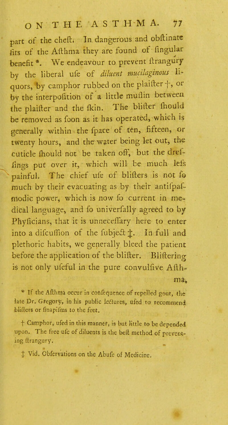 part of the cheft. In dangerous and obftinate ats of the Afthma they are found of lingular benefit *. We endeavour to prevent ftrangury by the liberal ufe of diluent mucilaginous li- quors, by camphor rubbed on the plaifter f, or by the interpofition of'a little muflin between the plaifter and the fkih. The blifter mould be removed as foon as it has operated, which is generally within the fpace of ten, fifteen, or twenty hours, and the water being let out, the cuticle mould not be taken oft', but the drei- fings put over it, which will be much lels ^painful. The chief ufe of blifters is not fo much by their evacuating as by their antilpaf- modic power, which is now fo current in me- dical language, and fo univerfally agreed to by Phyficians, that it is unneceftary here to enter into a difcuffion of the fubject In full and plethoric habits, we generally bleed the patient before the application of the blifter. Bliftering is not only ufeful in the pure convulfive Afth- ma, * If the Afthma occur in cofifequence of repelled gout, (he iaie Dr. Gregory, in his public lectures, ufed to recommend blifters or finapifms to the feet. f Camphor, ufed in this manner, is but little to be depended upon. The free ufe of diluents is the beft method of prevent- ing (Irangury. J Vid. Obfervations on the Abufe of Medicine.