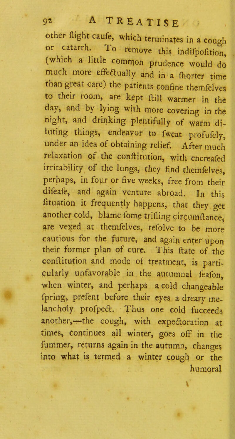 other flight caufe, which terminates in a cough or catarrh. To remove this indifpofition, (which a little common prudence would do much more effectually and in a lhqrter time than great care) the patients confine themfelves to their room, are kept ftill warmer in the day, and by lying with more covering in the night, and drinking plentifully 0f warm di- luting things, endeavor to fweat profufely, under an idea of obtaining relief. After much relaxation of the conftitution, with encreafed irritability of the lungs, they find themfelves, perhaps, in four or five weeks, free from their difeafe, and again venture abroad. In this fituation it frequently happens, that they get another cold, blame fome trifling circumftance, are vexed at themfelves, refolve to be more cautious for the future, and again, enter upon their former plan of cure. This iftate of the conftitution and mode of treatment, is, parti- cularly unfavorable in the autumnal feafon, when winter, and perhaps a cold changeable fpring, prefent before their eyes a dreary me- lancholy profpecl:. Thus one cold fucceeds another,—the cough, with expectoration at times, continues all winter, goes off in the fummer, returns again in the autumn, changes into what is termed a winter cough or the humoral