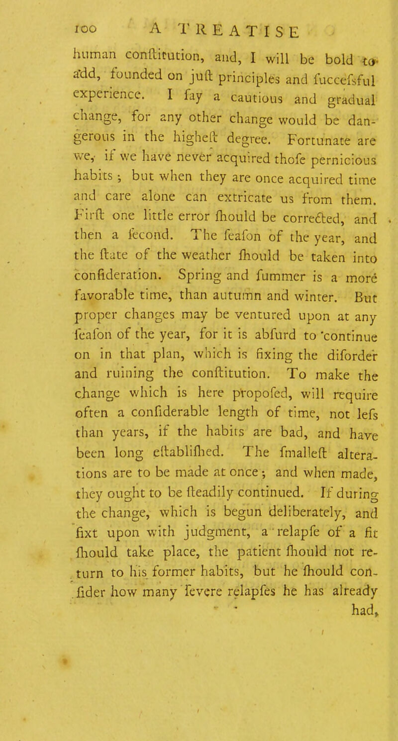 human conftitution, and, I will be bold to Jfdd, founded on juft principles and fuccefsful experience. I fay a cautious and gradual change, for any other change would be dan- gerous in the higheR- degree. Fortunate are wey if we have never acquired thofe pernicious habits • but when they are once acquired time and care alone can extricate us from them. Firft one little error mould be corrected, and . then a fecond. The feafon of the year, and the ftate of the weather fhould be taken into confideration. Spring and fummer is a more favorable time, than autumn and winter. But proper changes may be ventured upon at any feafon of the year, for it is abfurd to 'continue on in that plan, which is fixing the diforder and ruining the conftitution. To make the change which is here propofed, will require often a confiderable length of time, not lefs than years, if the habits are bad, and have been long eftablifhed. The fmalleft altera- tions are to be made at once; and when made, they ought to be fteadily continued. If during the change, which is begun deliberately, and fixt upon with judgment, a relapfe of a fit fhould take place, the patient fhould not re- turn to his former habits, but he mould con- sider how manyTevere relapfes he has already * * had,