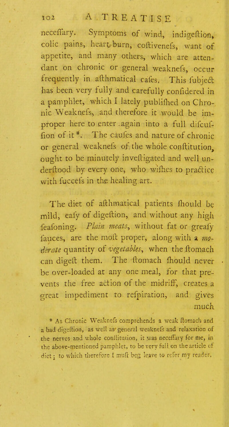 neceffary. Symptoms of wind, indigeftion, colic pains, heart-burn, coftivenefs, want of appetite, and many others, which are atten- dant on chronic or general weaknefs, occur frequently in afthmatical cafes, This fubjed has been very fully and carefully confidered in a pamphlet, which I lately publifhed on Chro- nic Weaknefs^ and therefore it would be im- proper here to enter -again into a full difcuf- fion of it*. The caufes and nature of chronic or general weaknefs of the whole conftitution, ought to be minutely inveftigated and well un- derftood by every one, who wifhes to practice with fuccefs in the healing art. The diet of afthmatical patients mould be mild, eafy of digeftion, and without any high feafoning. Plain meats, without fat or greafy fauces, are the mod: proper, along with a mo- derate quantity of vegetables, when the ftomach can digeft them. The ftomach mould never be over-loaded at any one meal, for that pre- vents the free action of the midriff, creates a great impediment to refpiration, and gives much. * As Chronic Weaknefs comprehends a weak ftomach and a bad digeiHon, as well as-general weaknefs and relaxation of the nerves and whole conllitution, it was neceflary for me, in the above-mentioned pamphlet, to be very full on the article of diet; to which therefore I mule beg leave to refer my reader.