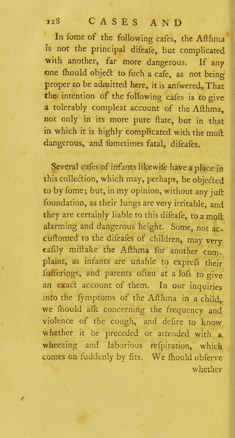 In fome of the following cafes, the Afthma is not the principal difeafe, but complicated with another, far more dangerous. If any one mould object to fuch a cafe, as not being proper to be admitted here, it is anfwered, That the intention of the following cafes is to give a tolerably compleat account of the Afthma, not only in its more pure ftate, but in that in which it is highly complicated with the mod dangerous, and fometimes fatal, difeafes. Several cafes of infants likewife have a place in this collection, which may, perhaps, be objected to by fome; but, in my opinion, without any juft: foundation, as their lungs are very irritable, and they are certainly liable to this difeafe, to a moft alarming and dangerous height. Some, not ac- cuftomed to the difeafes of children, may very eafily miftake the Afthma for another com- plaint, as infants are unable to exprefs their fufferings, and parents often at a lofs to give an exact account of them. In our inquiries into the fymptoms of the Afthma in a child, we fhould afk concerning the frequency and violence of the cough, and defire to know whether it be preceded or attended with a wheezing and laborious refpiration, which comes on fuddenly by fits. We mould obferve whether