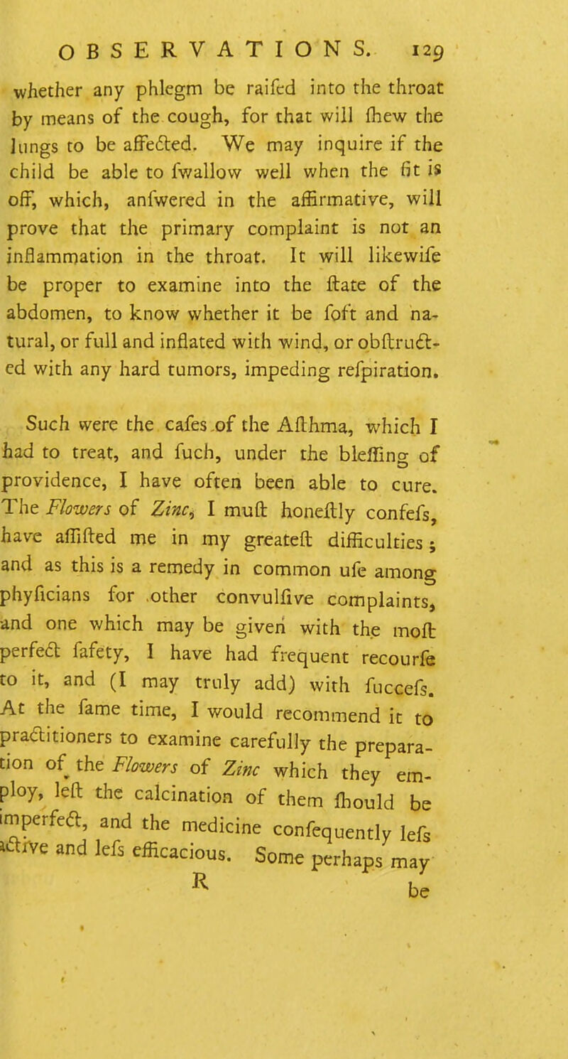 whether any phlegm be raifcd into the throat by means of the cough, for that will (hew the lungs to be afFefted. We may inquire if the child be able to fwallow well when the fit is off, which, anfwered in the affirmative, will prove that the primary complaint is not an inflammation in the throat. It will likewife be proper to examine into the ftate of the abdomen, to know whether it be foft and na- tural, or full and inflated with wind, or obftrLift- ed with any hard tumors, impeding refpiration. Such were the cafes,of the Afthma, which I had to treat, and fuch, under the bleffino- of providence, I have often been able to cure. The Flowers of Zinc> I muft honeftly confefs, have affifted me in my greateft difficulties; and as this is a remedy in common ufe among phyficians for other convulfive complaints, and one which may be given with the moft perfeft fafety, I have had frequent recourfe to it, and (I may truly add) with fuccefs. At the fame time, I would recommend k to practitioners to examine carefully the prepara- tion of the Flowers of Zinc which they em- ploy, left the calcination of them ihould be imperfeft, and the medicine confequently lefs tfrve and lefs efficacious. Some perhaps may R be