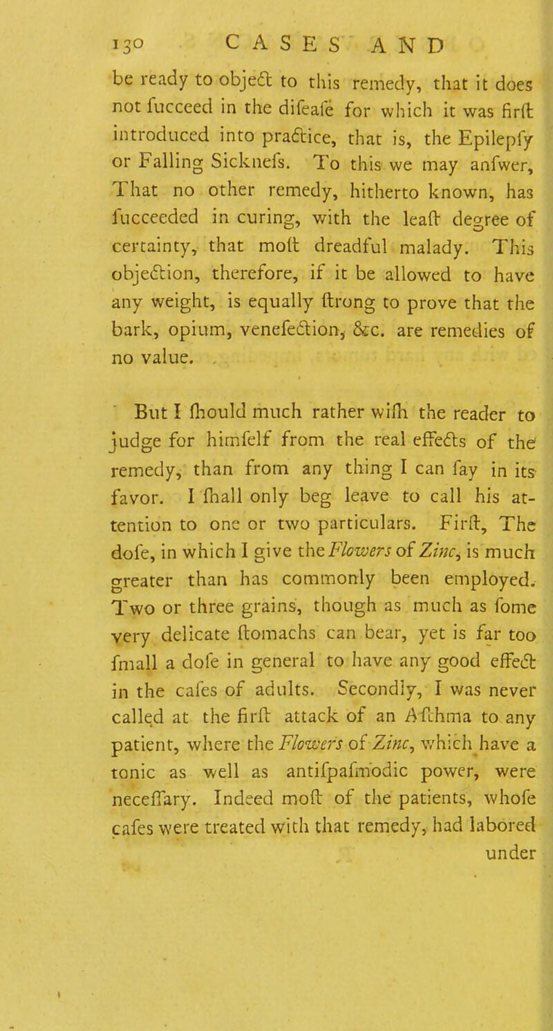 be ready to object to this remedy, that it does notfucceed in the difeafe for which it was firft introduced into practice, that is, the Epilepfy or Falling Sicknefs. To this we may anfwer, That no other remedy, hitherto known, ha3 lucceeded in curing, with the leaft degree of certainty, that molt dreadful malady. This objection, therefore, if it be allowed to have any weight, is equally ftrong to prove that the bark, opium, venefectioni &c. are remedies of no value. But I mould much rather wifli the reader to judge for himfelf from the real effects of the remedy, than from any thing I can fay in its- favor. I fhall only beg leave to call his at- tention to one or two particulars. Firft, The dole, in which I give the Flowers of Zinc, is much greater than has commonly been employed. Two or three grains, though as much as fome very delicate ftomachs can bear, yet is far too fmall a dofe in general to have any good effect in the cafes of adults. Secondly, I was never called at the firft attack of an Afthma to any patient, where the Flowers of Zinc, which have a tonic as well as antifpafmodic power, were neceffary. Indeed moft of the patients, whofe cafes were treated with that remedy, had labored under