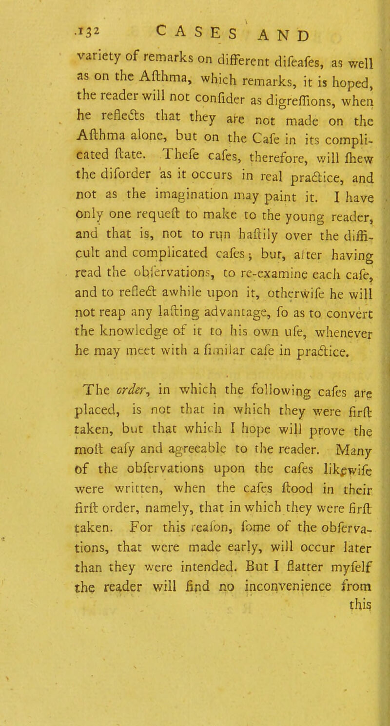 variety of remarks on different difeafes, as well as on the Afthma, which remarks, it is hoped, the reader will not confider as digreffions, when he reflects that they are not made on the Afth ma alone, but on the Cafe in its compli- cated date. Thefe cafes, therefore, will fliew the diforder as it occurs in real pradice, and not as the imagination may paint it. I have Only one requeft to make to the young reader, and that is, not to run haftily over the diffi- cult and complicated cafes; bur, alter having read the ohfervations, to re-examine each cafe, and to re fled awhile upon it, otherwife he will not reap any lafiing advantage, fo as to convert the knowledge of it to his own ufe, whenever he may meet with a fnniiar cafe in practice. The order, in which the following cafes are placed, is not that in which they were firft taken, but that which I hope will prove the molt eafy and agreeable to the reader. Many of the obfervations upon the cafes likewife were written, when the cafes flood in their firft order, namely, that in which they were firft taken. For this reaion, fome of the obferva- tions, that were made early, will occur later than they were intended. But I flatter myfelf the reader will find no inconvenience from this