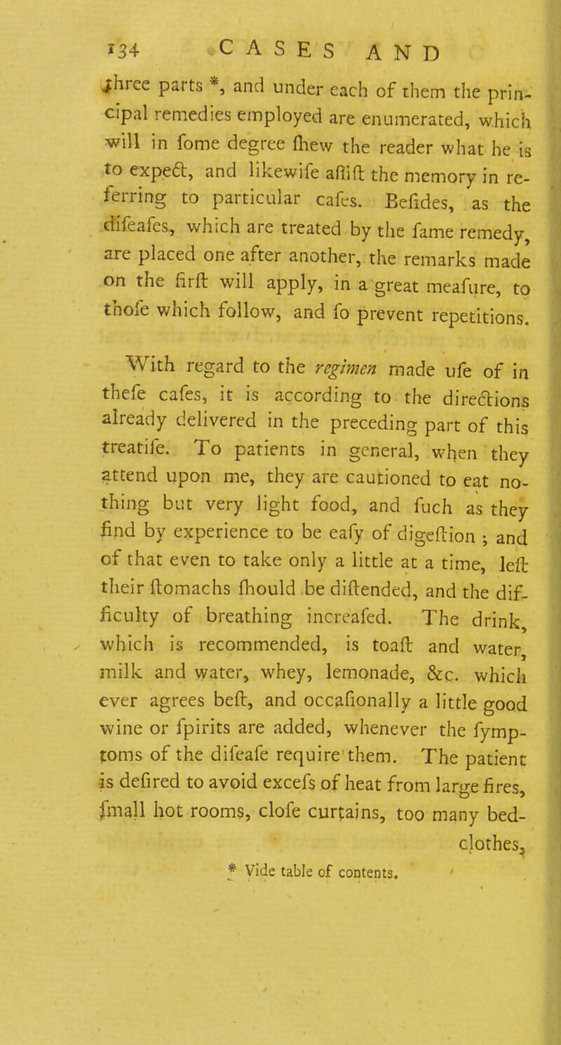 jhree parts *, and under each of them the prin- cipal remedies employed are enumerated, which will in fome degree mew the reader what he is to expeft, and likewife aflift the memory in re- ferring to particular cafes. Befides, as the difeafes, which are treated by the fame remedy, are placed one after another, the remarks made on the ftrft will apply, in a great meafure, to thofe which follow, and fo prevent repetitions. With regard to the regimen made ufe of in thefe cafes, it is according to the directions already delivered in the preceding part of this treatife. To patients in general, wfyen they attend upon me, they are cautioned to eat no- thing but very light food, and fuch as they find by experience to be eafy of digeftion ; and of that even to take only a little at a time, left their ftomachs mould be diftended, and the dif- ficulty of breathing increafed. The drink which is recommended, is toaft and water, milk and water, whey, lemonade, &c. which ever agrees belt, and occasionally a little good wine or fpirits are added, whenever the fymp- foms of the difeafe require them. The patient is defired to avoid excefs of heat from large fires, fmall hot rooms, clofe curtains, too many bed- clothes, * Vide table of contents.