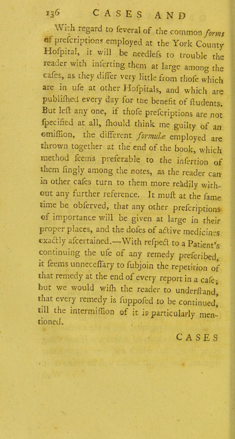 Wkh regard to fevcral of the common forms of prefcriptions employed at the York County Hofpita!, it will be needlefs to trouble the reader with inferring them at large among the cafes, as they differ very little from thofe which are in ufe at other Hofpitals, and which are publimed every day for the benefit of frudents. But left any one, if thofe prefcriptions are not fpecified at all, mould think me guilty of an emiffion, the different formuU employed are thrown together at the end of the book, which method feems preferable to the infertion of them fingly among the notes, as the reader can in other cafes turn to them more readily with- out any further reference. It muft at the fame rime be obferved, that any other prefcriptions of importance will be given at large in their proper places, and the dofes of active medicinrs exactly afcertained.—With refpeft to a Patient's continuing the ufe of any remedy prefcribed it feems unneceflary to fubjoin the repetition of that remedy at the end of every report in a cafe- but we would wifh the reader to underfrand^ that every remedy is fuppofed to be continued' till the intermiffion of it is particularly men' tioned. CASES