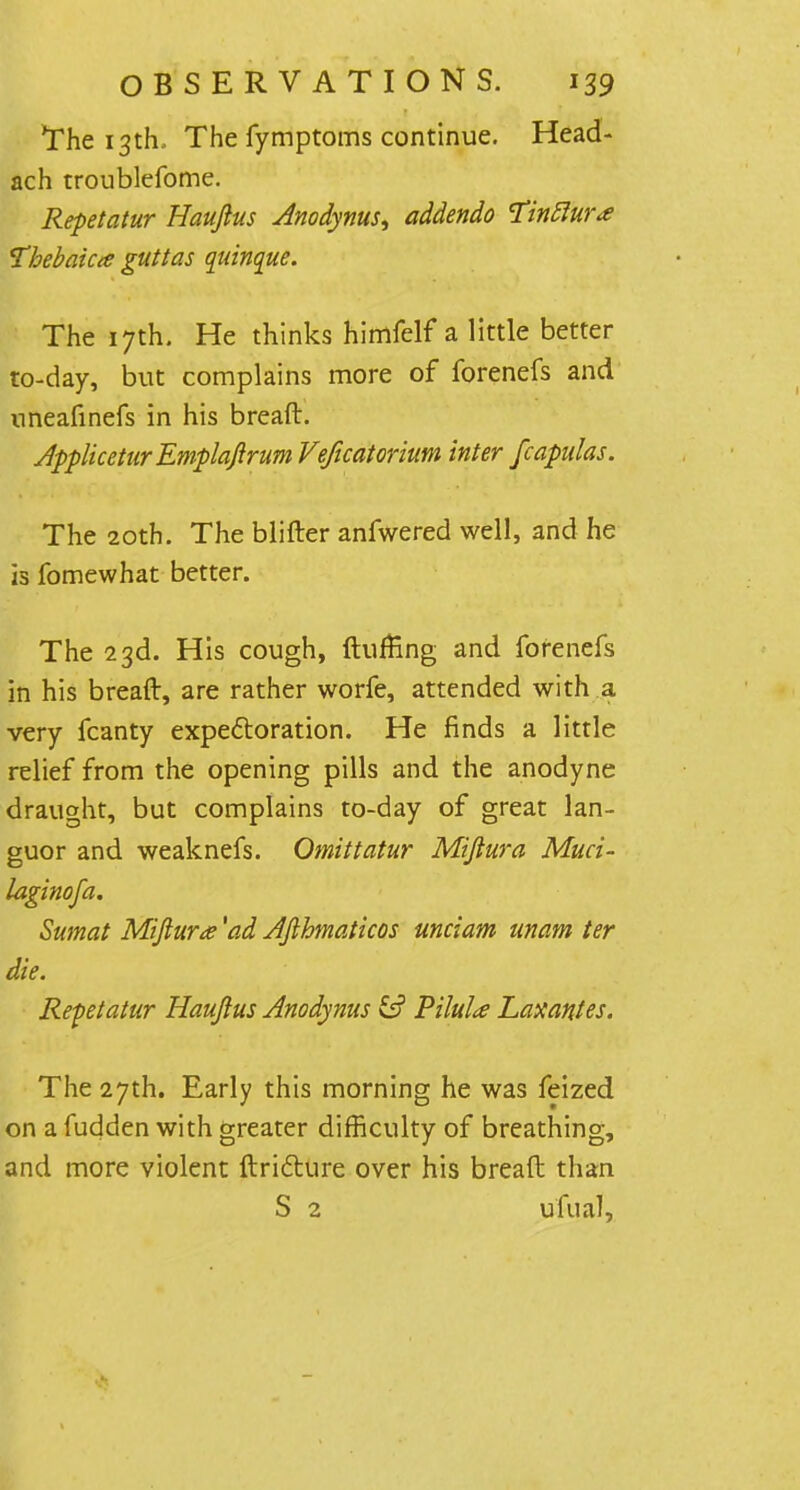 The 13th, The fymptoms continue. Head- ach troublefome. Repetatur Haujius Anodynus, addendo Tinftur* Vhebahee guttas quinque. The 17th. He thinks himfelf a little better to-day, but complains more of forenefs and nneafinefs in his breaft. Applicetur Emplaftrum Veficatorium inter fcapulas. The 20th. The blifter anfwered well, and he is fomewhat better. The 23d. His cough, {luffing and forenefs in his breaft, are rather worfe, attended with a very fcanty expectoration. He finds a little relief from the opening pills and the anodyne draught, but complains to-day of great lan- guor and weaknefs. Omittatur Miftura Muci- laginofa. Sumat Miftura 'ad Afthmaticos unciam unam ter die. Repetatur Hauftus Anodynus Pilule Laxantes. The 27th. Early this morning he was feized on a fudden with greater difficulty of breathing, and more violent ftri&ure over his breaft than S 2 ufual,