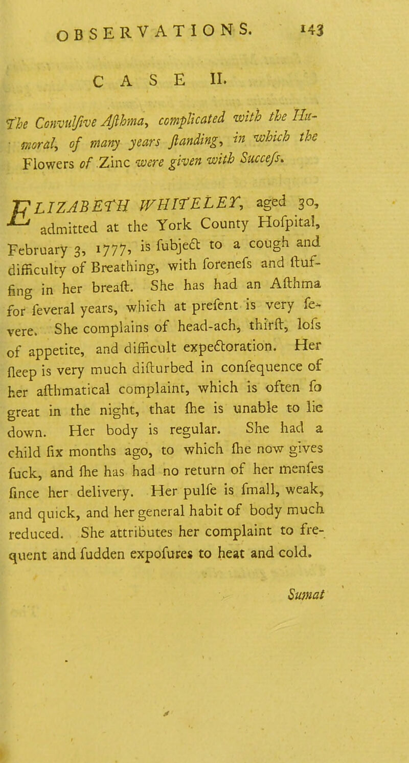 CASE II. the Convulfive AJlhma, complicated with the Hu- ■ moral, of many years ftanding, in which the Flowers of .Zinc were given with Succefs* ELIZABETH WHItELEY, aged 30, admitted at the York County Hofpital, February 3, 1777, is fubje6t t0 a cou°h and difficulty of Breathing, with forenefs and fluf- fing in her breaft. She has had an Afthma for feveral years, which at prefent is very fe* vere. She complains of head-ach, thirft, lofs of appetite, and difficult expectoration. Her fleep is very much difturbed in confequence of her afthmatical complaint, which is often fo great in the night, that me is unable to lie down. Her body is regular. She had a child fix months ago, to which me now gives fuck, and fhe has had no return of her menfes fince her delivery. Her pulfe is fmall, weak, and quick, and her general habit of body much reduced. She attributes her complaint to fre- quent and fudden expofures to heat and cold. Swnat