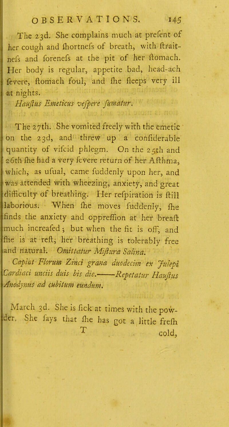 The 23d. She complains much at prefent of her cough and fhortnefs of breath, with ftrait- nefs and forenefs at the pit of her ftomach. Her body is regular, appetite .bad, head-ach feme, ftomach foul, and flie fleeps very ill at nights. Haujlus Emeticus vefpere Jumatur. The 27th. She vomited freely with the emetic on the 23d, and threw up a considerable quantity of vifcid phlegm. On the 25th and 26th fhe had a very fevere return of her Afthma, which, as ufual, came fuddenly upon her, and was attended with wheezing, anxiety, and great difficulty of breathing. Her refpiration is ftill laborious. When fhe moves fuddenly, fhe finds the anxiety and dppreffion at her bread much increafed; but when the fin is off, and fhe is at reft, her breathing is tolerably free and natural. Omittatur Miftura Salina. Capiat Florum Zinci grana duodecim ex Jalepi Cardiaci unais duis bis die. Repctaiur Haujius Anodynus ad cubitum eundum. March 3d. She is rick at times with the pow- der, She fays that fhe has got a little frefh I